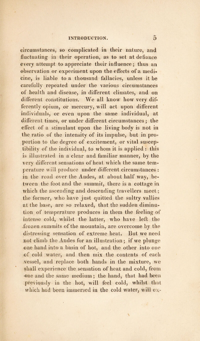 circumstances, so complicated in their nature, and fluctuating in their operation, as to set at defiance every attempt to appreciate their influence; thus an observ ation or experiment upon the effects of a medi¬ cine, is liable to a thousand fallacies, unless it be carefully repeated under the various circumstances of health and disease, in different climates, and on different constitutions. We all know how very dif¬ ferently opium, or mercury, will act upon different individuals, or even upon the same individual, at different times, or under different circumstances ; the effect of a stimulant upon the living body is not in the ratio of the intensity of its impulse, but in pro¬ portion to the degree of excitement, or vital suscep¬ tibility of the individual, to whom it is applied : this is illustrated in a clear and familiar manner, by the very different sensations of heat which the same tem¬ perature will produce under different circumstances : in the road over the Andes, at about half way, be¬ tween the foot and the summit, there is a cottage in which the ascending and descending travellers meet: the former, who have just quitted the sultry vallies at the base, are so relaxed, that the sudden diminu¬ tion of temperature produces in them the feeling of intense cold, whilst the latter, who have left the -frozen summits of the mountain, are overcome by the distressing sensation of extreme heat. But we need not climb the Andes for an illustration; if we plunge one hand into a basin of hot, and the other into one of cold water, and then mix the contents of each vessel, and replace both hands in the mixture, we shall experience the sensation of heat and cold, from one and the same medium; the hand, that had been previously in the hot, will feel cold, whilst that which had been immersed in the cold water, will ex-