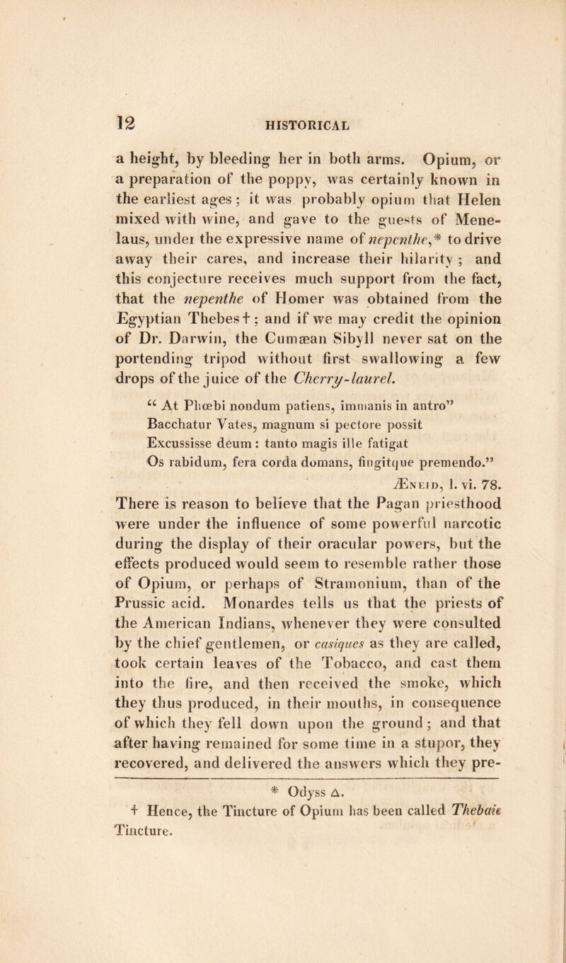 a height, by bleeding her in both arms. Opium, or a preparation of the poppy, was certainly known in the earliest ages; it was probably opium that Helen mixed with wine, and gave to the guests of Mene- laus, under the expressive name of nepenthe,* to drive away their cares, and increase their hilarity ; and this conjecture receives much support from the fact, that the nepenthe of Homer was obtained from the Egyptian Thebes t; and if we may credit the opinion of Dr. Darwin, the Cumaean Sibyll never sat on the portending tripod without first swallowing a few drops of the juice of the Cherry-laurel. 66 At Phcebi nondum patiens, immanis in antro’’ Bacchatur Yates, magnum si pectore possit Excussisse deum: tanto magis ille fatigat Os rabidum, fera corda domans, fingitque premendo.” iExEJD, 1. vi. 78. There is reason to believe that the Pagan priesthood were under the influence of some powerful narcotic during the display of their oracular powers, but the effects produced would seem to resemble rather those of Opium, or perhaps of Stramonium, than of the Prussic acid. Monardes tells us that the priests of the American Indians, whenever they were consulted by the chief gentlemen, or casiques as they are called, took certain leaves of the Tobacco, and cast them into the fire, and then received the smoke, which they thus produced, in their mouths, in consequence of which they fell down upon the ground ; and that after having remained for some time in a stupor, they recovered, and delivered the answers which they pre- * Odyss A. + Hen ce, the Tincture of Opium has been called Thebak Tincture.