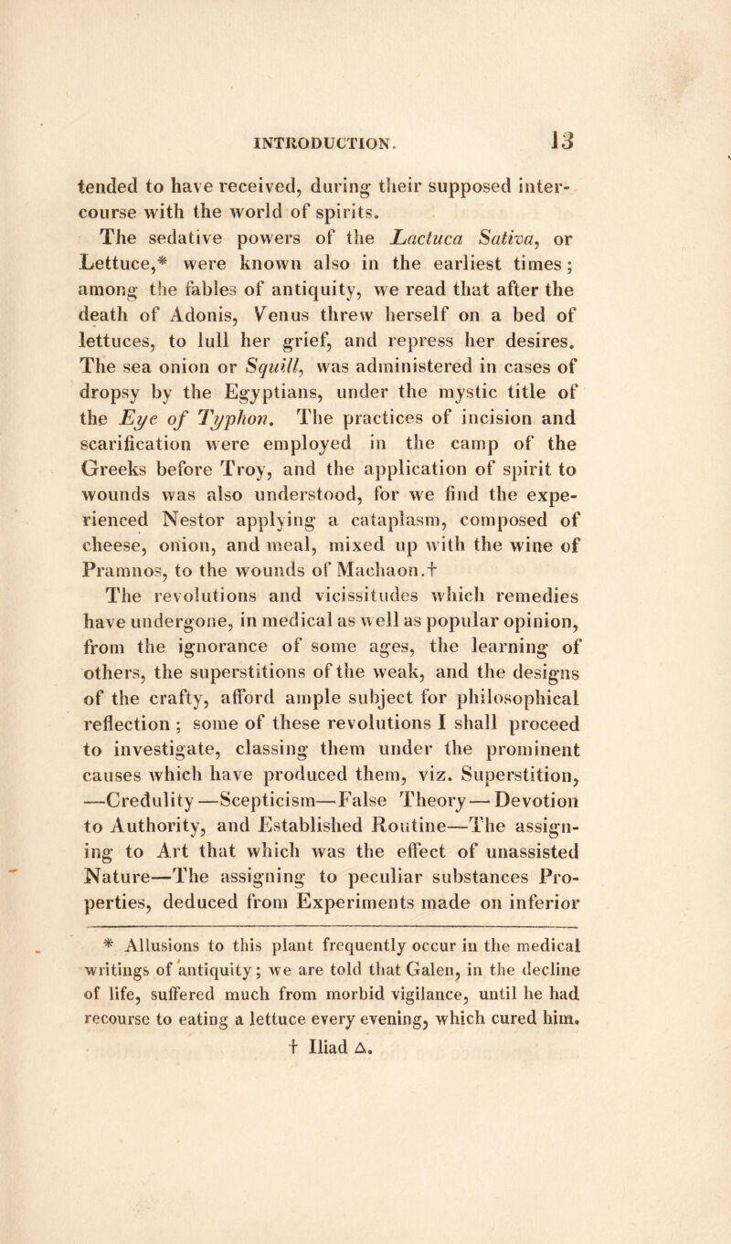 tended to have received, during their supposed inter¬ course with the world of spirits. The sedative powers of the Lactuca Saliva, or Lettuce,* were known also in the earliest times; among the fables of antiquity, we read that after the death of Adonis, Venus threw herself on a bed of lettuces, to lull her grief, and repress her desires. The sea onion or Squill, was administered in cases of dropsy by the Egyptians, under the mystic title of the Eye of Typhoti. The practices of incision and scarification were employed in the camp of the Greeks before Troy, and the application of spirit to wounds was also understood, for we find the expe¬ rienced Nestor applying a cataplasm, composed of cheese, onion, and meal, mixed up with the wine of Pramnos, to the wounds of Machaon.f The revolutions and vicissitudes which remedies have undergone, in medical as well as popular opinion, from the ignorance of some ages, the learning of others, the superstitions of the weak, and the designs of the crafty, afford ample subject for philosophical reflection ; some of these revolutions I shall proceed to investigate, classing them under the prominent causes which have produced them, viz. Superstition, —Credulity —Scepticism—False Theory — Devotion to Authority, and Established Routine—The assign¬ ing to Art that which was the effect of unassisted Nature—The assigning to peculiar substances Pro¬ perties, deduced from Experiments made on inferior * Allusions to this plant frequently occur in the medical writings of antiquity; we are told that Galen, in the decline of life, suffered much from morbid vigilance, until he had recourse to eating a lettuce every evening, which cured hiim f Iliad A.