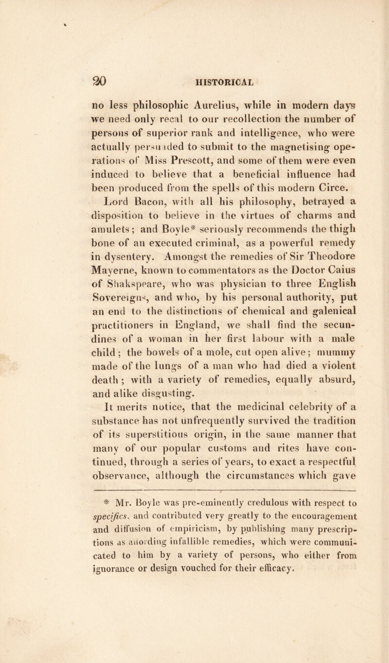 Ho less philosophic Aurelius, while in modern days we need only recal to our recollection the number of persons of superior rank and intelligence, who were actually persu ided to submit to the magnetising ope¬ rations of Miss Prescott, and some of them were even induced to believe that a beneficial influence had been produced from the spells of this modern Circe. Lord Bacon, with all his philosophy, betrayed a disposition to believe in the virtues of charms and amulets; and Boyle* seriously recommends the thigh bone of an executed criminal, as a powerful remedy in dysentery. Amongst the remedies of Sir Theodore Maverne, known to commentators as the Doctor Caius of Shakspeare, who was physician to three English Sovereigns, and who, by his personal authority, put an end to the distinctions of chemical and galenical practitioners in England, we shall find the secun- dines of a woman in her first labour with a male child; the bowels of a mole, cut open alive; mummy made of the lungs of a man who had died a violent death ; with a variety of remedies, equally absurd, and alike disgusting. It merits notice, that the medicinal celebrity of a substance has not unfrequently survived the tradition of its superstitious origin, in the same manner that many of our popular customs and rites have con¬ tinued, through a series of years, to exact a respectful observance, although the circumstances which gave * Mr. Boyle was pre-eminently credulous with respect to specifics, and contributed very greatly to the encouragement and diffusion of empiricism, by publishing many prescrip¬ tions as avoiding infallible remedies, which were communi¬ cated to him by a variety of persons, who either from ignorance or design vouched for their efficacy.