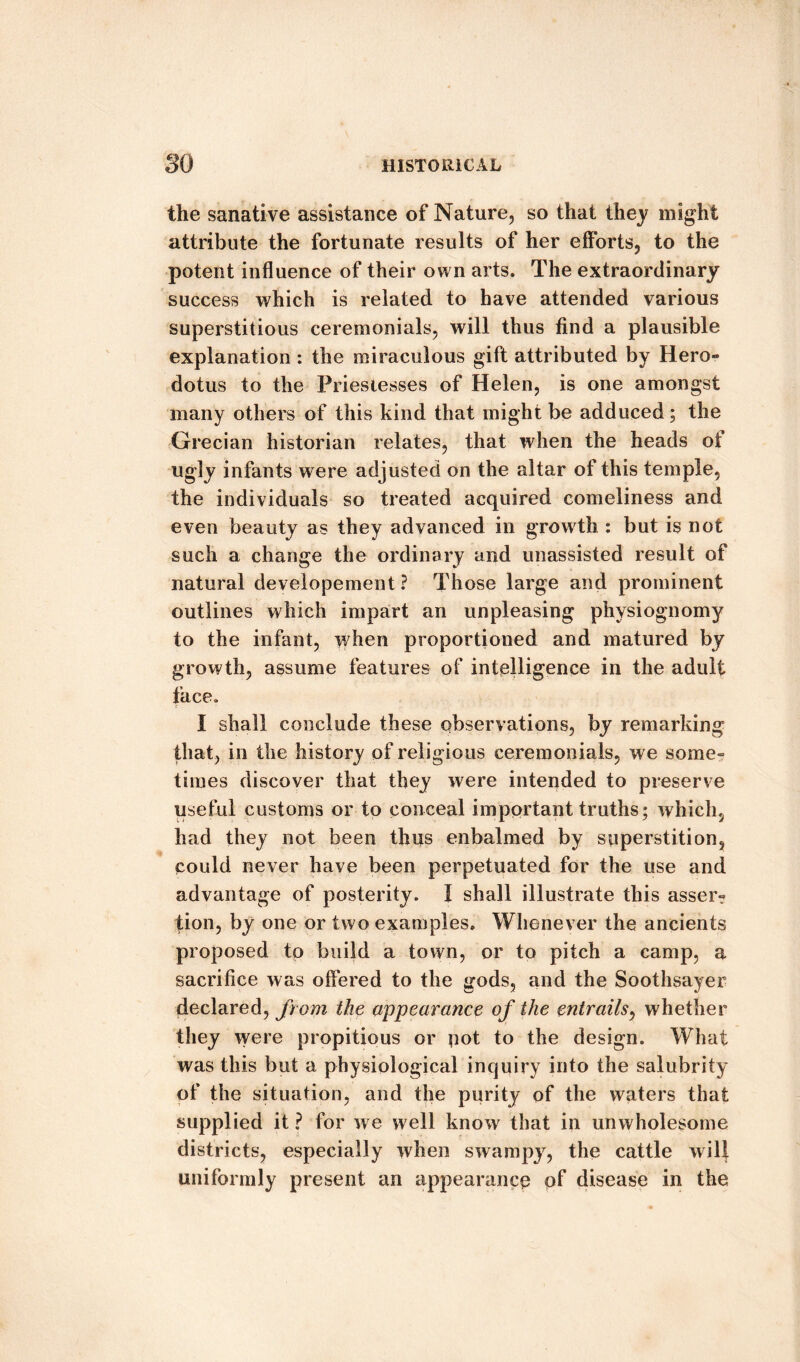 the sanative assistance of Nature, so that they might attribute the fortunate results of her efforts, to the potent influence of their own arts. The extraordinary success which is related to have attended various superstitious ceremonials, will thus find a plausible explanation: the miraculous gift attributed by Hero- dotus to the Priestesses of Helen, is one amongst many others of this kind that might be adduced ; the Grecian historian relates, that when the heads of ugly infants were adjusted on the altar of this temple, the individuals so treated acquired comeliness and even beauty as they advanced in growth : but is not such a change the ordinary and unassisted result of natural developement ? Those large and prominent outlines which impart an unpleasing physiognomy to the infant, when proportioned and matured by growth, assume features of intelligence in the adult face. I shall conclude these observations, by remarking that, in the history of religious ceremonials, we some¬ times discover that they were intended to preserve useful customs or to conceal important truths; which, had they not been thus enbalmed by superstition, could never have been perpetuated for the use and advantage of posterity. I shall illustrate this asser¬ tion, by one or two examples. Whenever the ancients proposed to build a town, or to pitch a camp, a sacrifice was offered to the gods, and the Soothsayer declared, from the appearance of the entrails, whether they were propitious or pot to the design. What was this but a physiological inquiry into the salubrity of the situation, and the purity of the waters that supplied it ? for we well know that in unwholesome districts, especially when swampy, the cattle will uniformly present an appearance of disease in the