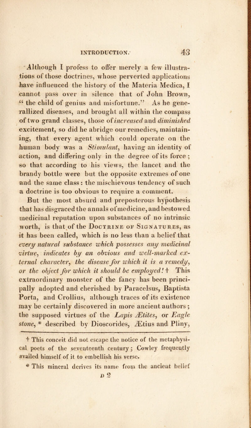 Although I profess to offer merely a few illustra¬ tions of those doctrines, whose perverted applications have influenced the history of the Materia Medica, I cannot pass over in silence that of John Brown, u the child of genius and misfortune.” As he gene- rallized diseases, and brought all within the compass of two grand classes, those of increased and diminished excitement, so did he abridge our remedies, maintain¬ ing, that every agent which could operate on the human body was a Stimulant, having an identity of action, and differing only in the degree of its force; so that according to his views, the lancet and the brandy bottle were but the opposite extremes of one and the same class : the mischievous tendency of such a doctrine is too obvious to require a comment. But the most absurd and preposterous hypothesis that has disgraced the annals of medicine, and bestowed medicinal reputation upon substances of no intrinsic worth, is that of the Doctrine of Signatures, as it has been called, which is no less than a belief that every natural substance which possesses any medicinal virtue, indicates by an obvious and well-marked ex¬ ternal character, the disease for which it is a remedy, or the object for which it should be employed! t This extraordinary monster of the fancy has been princi¬ pally adopted and cherished by Paracelsus, Baptista Porta, and Crollius, although traces of its existence may be certainly discovered in more ancient authors ; the supposed virtues of the Lapis JEtites, or Eagle stone, * described by Dioscorides, iEtius and Pliny, d This conceit did not escape the notice of the metaphysi¬ cal poets of the seventeenth century; Cowley frequently availed himself of it to embellish his verse. ^ This mineral derives its name from the ancient belief I) 2