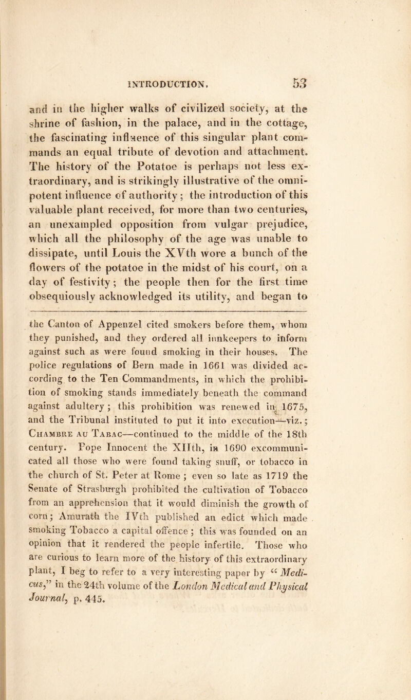 and in the higher walks of civilized society, at the shrine of fashion, in the palace, and in the cottage, the fascinating influence of this singular plant com¬ mands an equal tribute of devotion and attachment. The history of the Potatoe is perhaps not less ex¬ traordinary, and is strikingly illustrative of the omni¬ potent influence of authority; the introduction of this valuable plant received, for more than two centuries, an unexampled opposition from vulgar prejudice, which all the philosophy of the age was unable to dissipate, until Louis the XVth wore a bunch of the flowers of the potatoe in the midst of his court, on a day of festivity ; the people then for the first time obsequiously acknowledged its utility, and began to the Canton of Appenzel cited smokers before them, whom they punished, and they ordered all innkeepers to inform against such as were found smoking in their houses. The police regulations of Bern made in 1661 was divided ac¬ cording to the Ten Commandments, in which the prohibi¬ tion of smoking stands immediately beneath the command against adultery; this prohibition was renewed in- 1675, and the Tribunal instituted to put it into execution—viz.; Chambre au Tabac—continued to the middle of the 18th century. Pope Innocent the Xllth, in 1690 excommuni¬ cated all those who were found taking snuff, or tobacco in the church of St. Peter at Rome ; even so late as 1719 the Senate of Strasburgh prohibited the cultivation of Tobacco from an apprehension that it would diminish the growth of corn; Amurath the XVth published an edict which made smoking Tobacco a capital offence ; this was founded on an opinion that it rendered the people infertile. Those who are curious to learn more of the history of this extraordinary plant, I beg to refer to a very interesting paper by a Medi- cus” in the 24th volume of the London Medical and Physical Journal, p, 445.