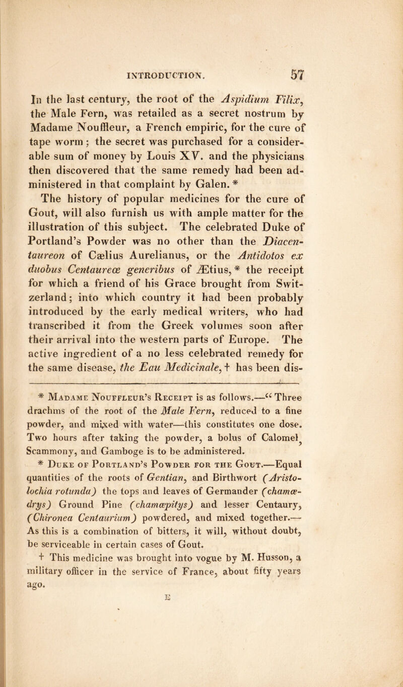 In the last century, the root of the Aspidium Filix, the Male Fern, was retailed as a secret nostrum by Madame Nouffleur, a French empiric, for the cure of tape worm ; the secret was purchased for a consider¬ able sum of money by Louis XV. and the physicians then discovered that the same remedy had been ad¬ ministered in that complaint by Galen. * * The history of popular medicines for the cure of Gout, will also furnish us with ample matter for the illustration of this subject. The celebrated Duke of Portland’s Powder was no other than the Diacen- taureon of Caelius Aurelianus, or the Antidotos ex duobus Centaurece generibus of /Etius, * the receipt for which a friend of his Grace brought from Swit¬ zerland; into which country it had been probably introduced by the early medical writers, who had transcribed it from the Greek volumes soon after their arrival into the western parts of Europe. The active ingredient of a no less celebrated remedy for the same disease, the Fan Medicinale, + has been dis- * Madame Nouffleur’s Receipt is as follows.—u Three drachms of the root of the Male Fern, reduced to a fine powder, and mi»xed with water—this constitutes one dose. Two hours after taking the powder, a bolus of Calomel^ Scammony, and Gamboge is to be administered. * Duke of Portland’s Powder for the Gout.—Equal quantities of the roots of Gentian, and Birthwort (Aristo- lochia rotunda) the tops and leaves of Germander (chamce- drys) Ground Pine (chamcepitys) and lesser Centaury, (Chironea Centaurium) powdered, and mixed together.— As this is a combination of bitters, it will, without doubt, be serviceable in certain cases of Gout. + This medicine was brought into vogue by M. Husson, a military officer in the service of France, about fifty years ago. E