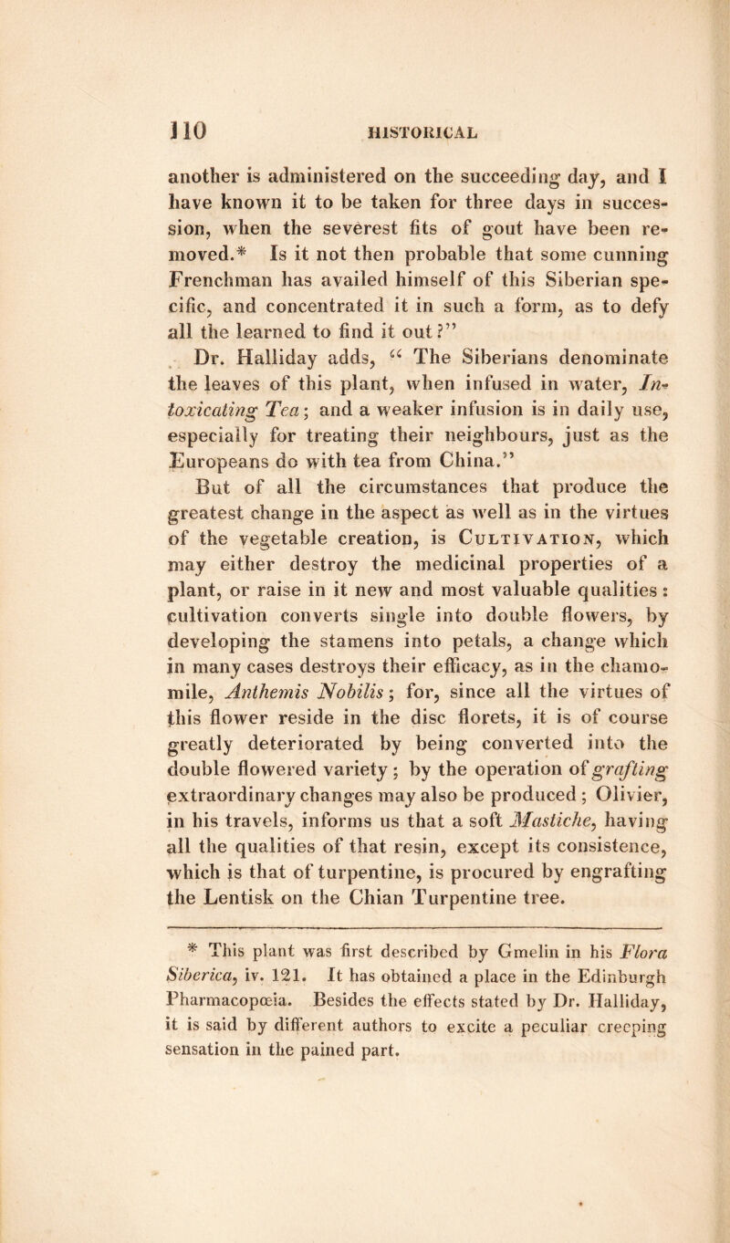 another is administered on the succeeding day, and I have known it to be taken for three days in succes¬ sion, when the severest fits of gout have been re¬ moved.* Is it not then probable that some cunning Frenchman has availed himself of this Siberian spe¬ cific, and concentrated it in such a form, as to defy all the learned to find it out?” Dr. Halliday adds, u The Siberians denominate the leaves of this plant, when infused in water, In* toxicating Tea; and a weaker infusion is in daily use, especially for treating their neighbours, just as the Europeans do with tea from China.” But of all the circumstances that produce the greatest change in the aspect as well as in the virtues of the vegetable creation, is Cultivation, which may either destroy the medicinal properties of a plant, or raise in it new and most valuable qualities : cultivation converts single into double flowers, by developing the stamens into petals, a change which in many cases destroys their efficacy, as in the chamo¬ mile, Anthemis Nobilis; for, since all the virtues of this flower reside in the disc florets, it is of course greatly deteriorated by being converted into the double flowered variety; by the operation of grafting extraordinary changes may also be produced ; Olivier, in his travels, informs us that a soft Mastiche, having all the qualities of that resin, except its consistence, which is that of turpentine, is procured by engrafting the Lentisk on the Chian Turpentine tree. * This plant was first described by Gmelin in his Flora Siberica, iv. 121. It has obtained a place in the Edinburgh Pharmacopoeia. Besides the effects stated by Dr. Halliday, it is said by different authors to excite a peculiar creeping sensation in the pained part.