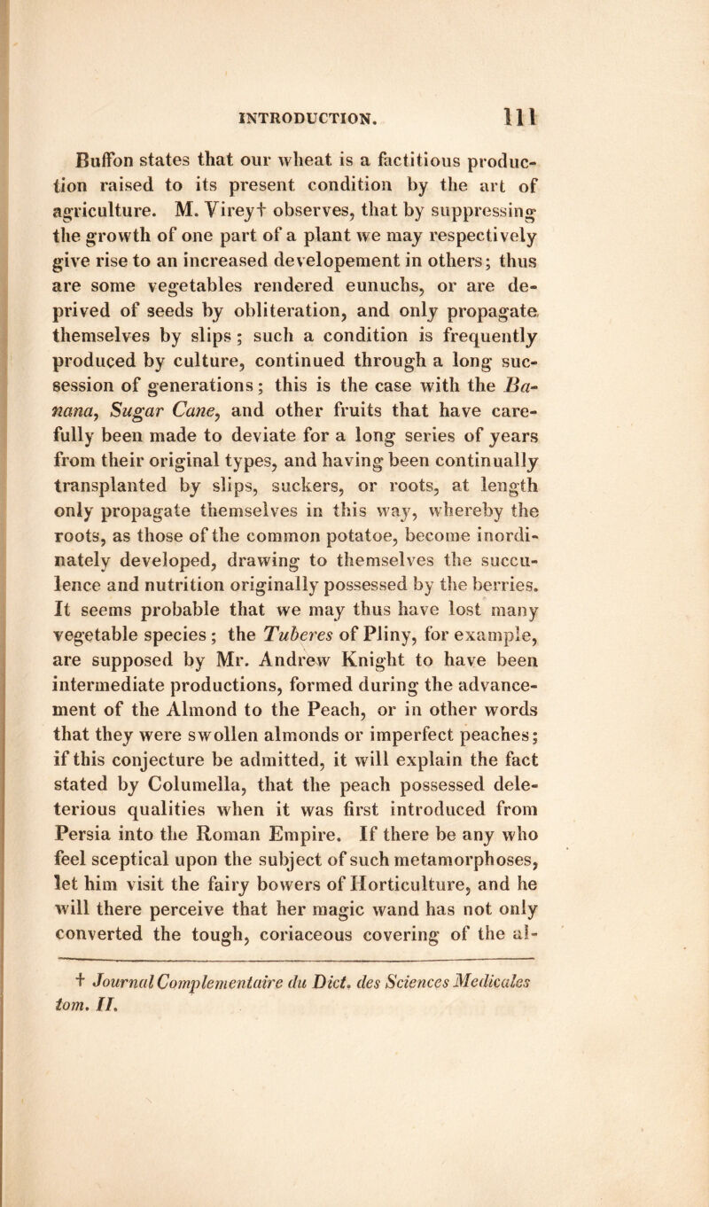 Buffon states that our wheat is a factitious produc¬ tion raised to its present condition by the art of agriculture. M. Vireyt observes, that by suppressing* the growth of one part of a plant we may respectively give rise to an increased developement in others; thus are some vegetables rendered eunuchs, or are de¬ prived of seeds by obliteration, and only propagate themselves by slips; such a condition is frequently produced by culture, continued through a long suc- session of generations; this is the case with the Ba~ nana, Sugar Cane, and other fruits that have care¬ fully been made to deviate for a long series of years from their original types, and having been continually transplanted by slips, suckers, or roots, at length only propagate themselves in this way, whereby the roots, as those of the common potatoe, become inordi¬ nately developed, drawing to themselves the succu¬ lence and nutrition originally possessed by the berries. It seems probable that we may thus have lost many vegetable species ; the Tuberes of Pliny, for example, are supposed by Mr. Andrew Knight to have been intermediate productions, formed during the advance¬ ment of the Almond to the Peach, or in other words that they were swollen almonds or imperfect peaches; if this conjecture be admitted, it will explain the fact stated by Columella, that the peach possessed dele¬ terious qualities when it was first introduced from Persia into the Roman Empire. If there be any who feel sceptical upon the subject of such metamorphoses, let him visit the fairy bowers of Horticulture, and he will there perceive that her magic wand has not only converted the tough, coriaceous covering of the ai- + Journal Complement aire du Did. des Sciences Medicates tom, II,