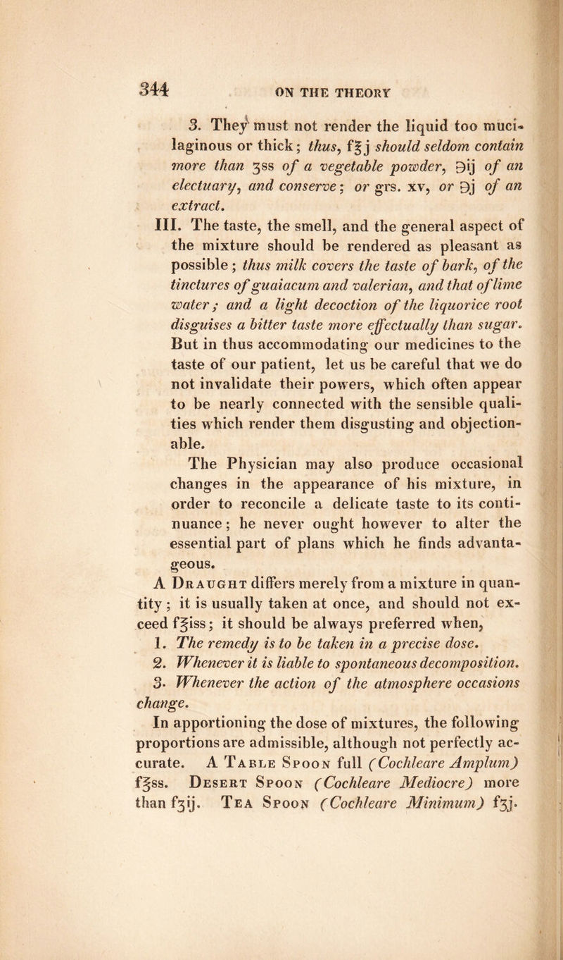 3. The/must not render the liquid too muci¬ laginous or thick; thus, f|j should seldom contain more than ^ss of a vegetable powder, 9ij q/* aw electuary, and conserve; or grs. xv, or 9j o/ aft extract. III. The taste, the smell, and the general aspect of the mixture should be rendered as pleasant as possible ; thus milk covers the taste of bark, of the tinctures of guaiacum and valerian, and that of lime water; and a light decoction of the liquorice root disguises a bitter taste more effectually than sugar. But in thus accommodating our medicines to the taste of our patient, let us be careful that we do not invalidate their powers, which often appear to be nearly connected with the sensible quali¬ ties which render them disgusting and objection¬ able. The Physician may also produce occasional changes in the appearance of his mixture, in order to reconcile a delicate taste to its conti¬ nuance ; he never ought however to alter the essential part of plans which he finds advanta¬ geous. A Draught differs merely from a mixture in quan¬ tity ; it is usually taken at once, and should not ex¬ ceed fjiss; it should be always preferred when, 1. The remedy is to be taken in a precise dose. 2. Whenever it is liable to spontaneous decomposition. 3* Whenever the action of the atmosphere occasions change. In apportioning the dose of mixtures, the following proportions are admissible, although not perfectly ac¬ curate. A Table Spoon full (Cochleare Amplum) fgss. Desert Spoon (Cochleare Mediocre) more than f3ij. Tea Spoon (Cochleare Minimum) f3j.