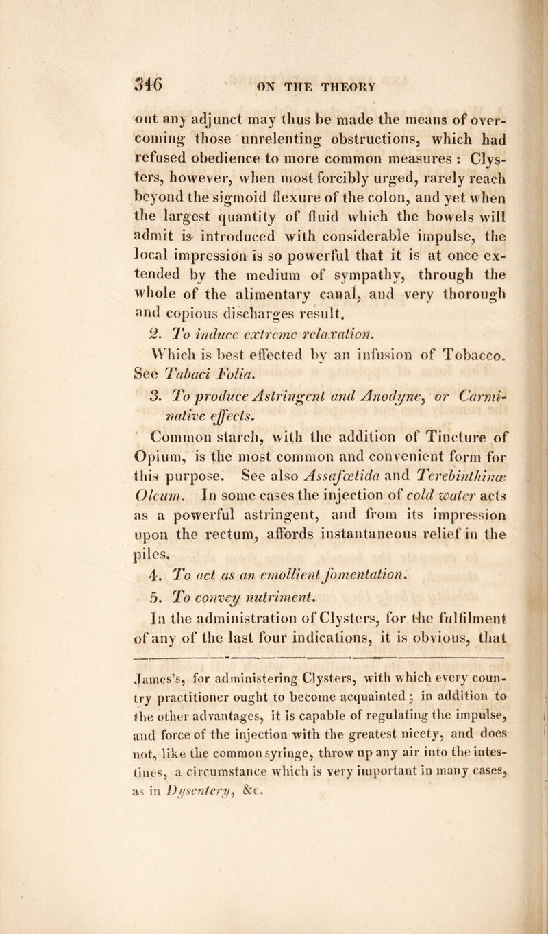out any adjunct may thus be made the means of over¬ coming those unrelenting obstructions, which had refused obedience to more common measures : Clys¬ ters, however, when most forcibly urged, rarely reach beyond the sigmoid flexure of the colon, and yet when the largest quantity of fluid which the bowels will admit is introduced with considerable impulse, the local impression is so powerful that it is at once ex¬ tended by the medium of sympathy, through the whole of the alimentary canal, and very thorough and copious discharges result. 2. To induce extreme relaxation. Which is best effected by an infusion of Tobacco. See Tabaci Folia. 3. To produce Astringent and Anodyne, or Carmi¬ native effects. Common starch, with the addition of Tincture of Opium, is the most common and convenient form for this purpose. See also Assafcetida and Terebinthinas Oleum. In some cases the injection of cold water acts as a powerful astringent, and from its impression upon the rectum, affords instantaneous relief in the piles. 4. To act as an emollient fomentation. 5. To convey nutriment. In the administration of Clysters, for the fulfilment of any of the last four indications, it is obvious, that James’s, for administering Clysters, with which every coun¬ try practitioner ought to become acquainted ; in addition to the other advantages, it is capable of regulating the impulse, and force of the injection with the greatest nicety, and does not, like the common syringe, throw up any air into the intes¬ tines, a circumstance which is very important in many cases, as in Dysentery, &c.