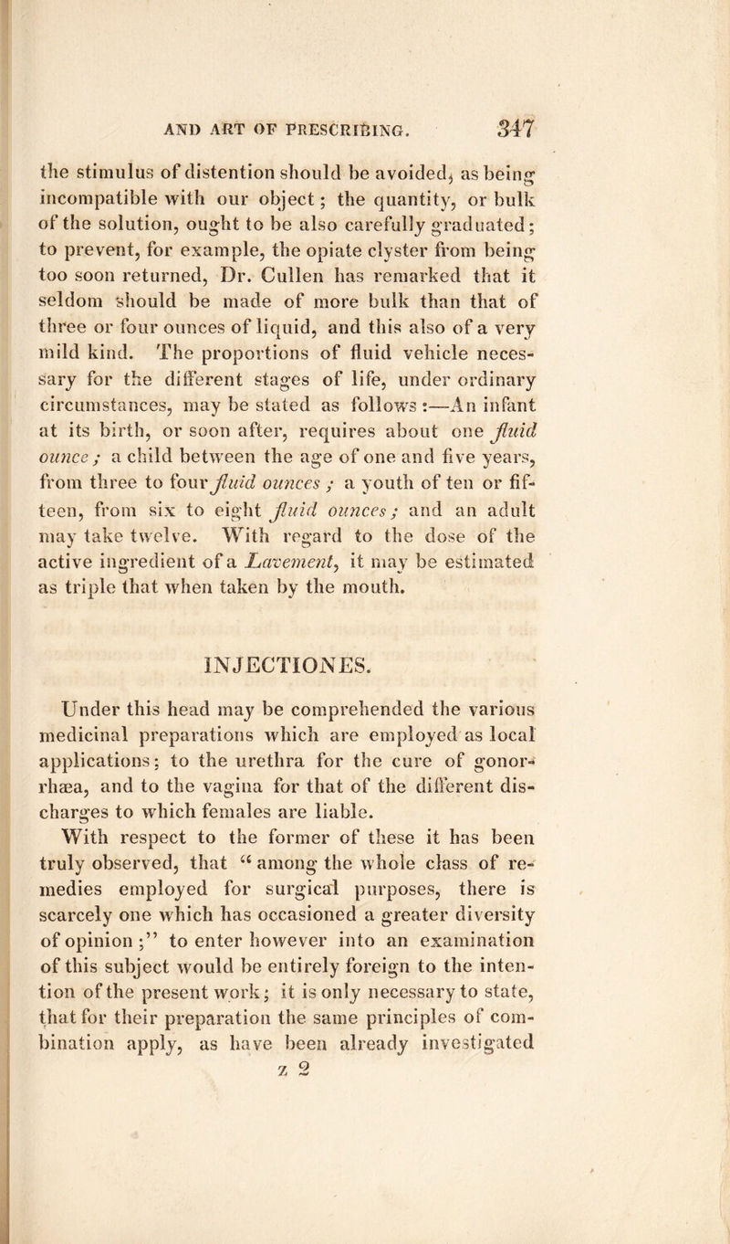 the stimulus of distention should be avoided^ as being incompatible with our object; the quantity, or bulk of the solution, ought to be also carefully graduated; to prevent, for example, the opiate clyster from being too soon returned, Dr. Cullen has remarked that it seldom should be made of more bulk than that of three or four ounces of liquid, and this also of a very mild kind. The proportions of fluid vehicle neces¬ sary for the diiferent stages of life, under ordinary circumstances, may be stated as follows :—An infant at its birth, or soon after, requires about one Jluid ounce ; a child between the age of one and five years, from three to four Jluid ounces ; a youth of ten or fif¬ teen, from six to eight Jluid ounces; and an adult may take twelve. With regard to the dose of the active ingredient of a Lavement, it may be estimated as triple that when taken by the mouth. INJECTION ES. Under this head may be comprehended the various medicinal preparations which are employed as local applications: to the urethra for the cure of gonom rhsea, and to the vagina for that of the different dis¬ charges to which females are liable. With respect to the former of these it has been truly observed, that u among the whole class of re¬ medies employed for surgical purposes, there is scarcely one which has occasioned a greater diversity of opinion;” to enter however into an examination of this subject would be entirely foreign to the inten¬ tion of the present work; it is only necessary to state, that for their preparation the same principles of com¬ bination apply, as have been already investigated rj Q /J