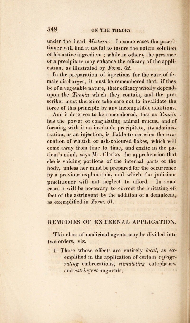 under the head Misturce. In some cases the practi¬ tioner will find it useful to insure the entire solution of his active ingredient; while in others, the presence of a precipitate may enhance the efficacy of the appli¬ cation, as illustrated by Form. 62. In the preparation of injections for the cure of fe¬ male discharges, it must be remembered that, if they be of a vegetable nature, their efficacy wholly depends upon the Tannin which they contain, and the pre¬ scribe!* must therefore take care not to invalidate the force of this principle by any incompatible additions. And it deserves to be remembered, that as Tannin has the power of coagulating animal mucus, and of forming with it an insoluble precipitate, its adminis¬ tration, as an injection, is liable to occasion the eva¬ cuation of whitish or ash-coloured flakes, which will come away from time to time, and excite in the pa¬ tient’s mind, says Mr. Clarke, the apprehension that she is voiding portions of the internal parts of the body, unless her mind be prepared for the occurrence by a previous explanation, and which the judicious practitioner will not neglect to afford. In some cases it will be necessary to correct the irritating ef¬ fect of the astringent by the addition of a demulcent, as exemplified in Form. 61. REMEDIES OF EXTERNAL APPLICATION. This class of medicinal agents may be divided into two orders, viz. 1. Those whose effects are entirely local, as ex¬ emplified in the application of certain refrige¬ rating embrocations, stimulating cataplasms, and astringent unguents.