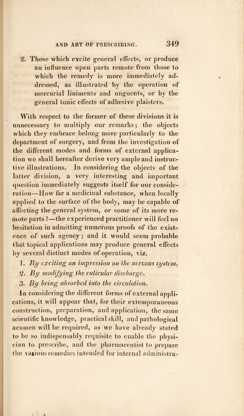 2. Those which excite general effects, or produce an influence upon parts remote from those to which the remedy is more immediately ad¬ dressed, as illustrated by the operation of mercurial liniments and unguents, or by the general tonic effects of adhesive plaisters. With respect to the former of these divisions it is unnecessary to multiply our remarks; the objects which they embrace belong more particularly to the department of surgery, and from the investigation of the different modes and forms of external applica¬ tion we shall hereafter derive very ample and instruc¬ tive illustrations. In considering the objects of the latter division, a very interesting and important question immediately suggests itself for our conside¬ ration-—How far a medicinal substance, when locally applied to the surface of the body, may be capable of affecting the general system, or some of its more re¬ mote parts ?—the experienced practitioner will feel no hesitation in admitting numerous proofs of the exist- ence of such agency ; and it would seem probable that topical applications may produce general effects by several distinct modes of operation, viz, 1. jBy exciting an impression on the nervous system, 2. By modifying the cuticular discharge. 3. By being absorbed into the circulation. In considering the different forms of external appli¬ cations, it will appear that, for their extemporaneous construction, preparation, and application, the same scientific knowledge, practical skill, and pathological acumen will be required, as we have already stated to be so indispensably requisite to enable the physi¬ cian to prescribe, and the pharmaceutist to prepare the various remedies intended for internal administra-