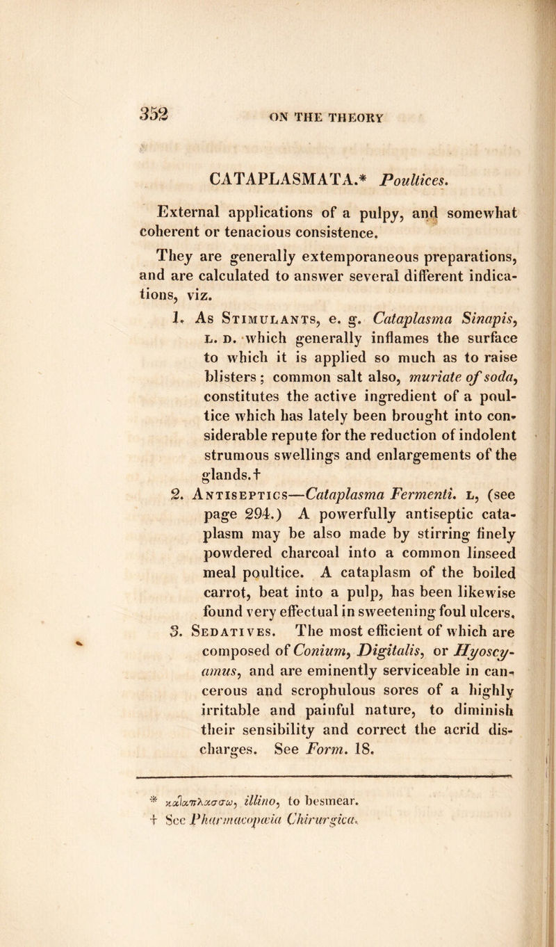 CATAPLASMATA * Poultices. External applications of a pulpy, and somewhat coherent or tenacious consistence. They are generally extemporaneous preparations, and are calculated to answer several different indica¬ tions, viz. L As Stimulants, e. g. Cataplasma Sinapis, L. d. which generally inflames the surface to which it is applied so much as to raise blisters ; common salt also, muriate of soda, constitutes the active ingredient of a poul¬ tice which has lately been brought into con* siderable repute for the reduction of indolent strumous swellings and enlargements of the glands, t 2. Antiseptics—Cataplasma Fermenti. l, (see page 294.) A powerfully antiseptic cata¬ plasm may be also made by stirring finely powdered charcoal into a common linseed meal poultice. A cataplasm of the boiled carrot, beat into a pulp, has been likewise found very effectual in sweetening foul ulcers, 3. Sedatives. The most efficient of which are composed of Conium, Digitalis, or Hyoscy- amus, and are eminently serviceable in can^ cerous and scrophulous sores of a highly irritable and painful nature, to diminish their sensibility and correct the acrid dis¬ charges. See Form. 18. * ytaclccvhxao-W) illino, to besmear. t See Fhunnacopceia Chirurgica,