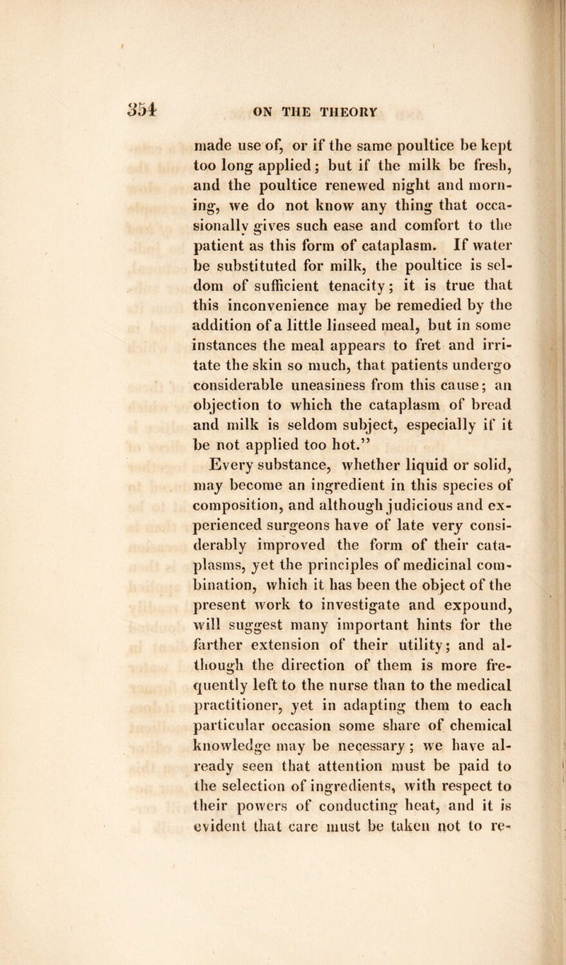 made use of, or if the same poultice be kept too long applied; but if the milk be fresh, and the poultice renewed night and morn¬ ing, we do not know any thing that occa¬ sionally gives such ease and comfort to the patient as this form of cataplasm. If water be substituted for milk, the poultice is sel¬ dom of sufficient tenacity; it is true that this inconvenience may be remedied by the addition of a little linseed meal, but in some instances the meal appears to fret and irri¬ tate the skin so much, that patients undergo considerable uneasiness from this cause; an objection to which the cataplasm of bread and milk is seldom subject, especially if it be not applied too hot.” Every substance, whether liquid or solid, may become an ingredient in this species of composition, and although judicious and ex¬ perienced surgeons have of late very consi¬ derably improved the form of their cata¬ plasms, yet the principles of medicinal com¬ bination, which it has been the object of the present work to investigate and expound, will suggest many important hints for the farther extension of their utility; and al¬ though the direction of them is more fre¬ quently left to the nurse than to the medical practitioner, yet in adapting them to each particular occasion some share of chemical knowledge may be necessary; we have al¬ ready seen that attention must be paid to the selection of ingredients, with respect to their powers of conducting heat, and it is evident that care must be taken not to re-