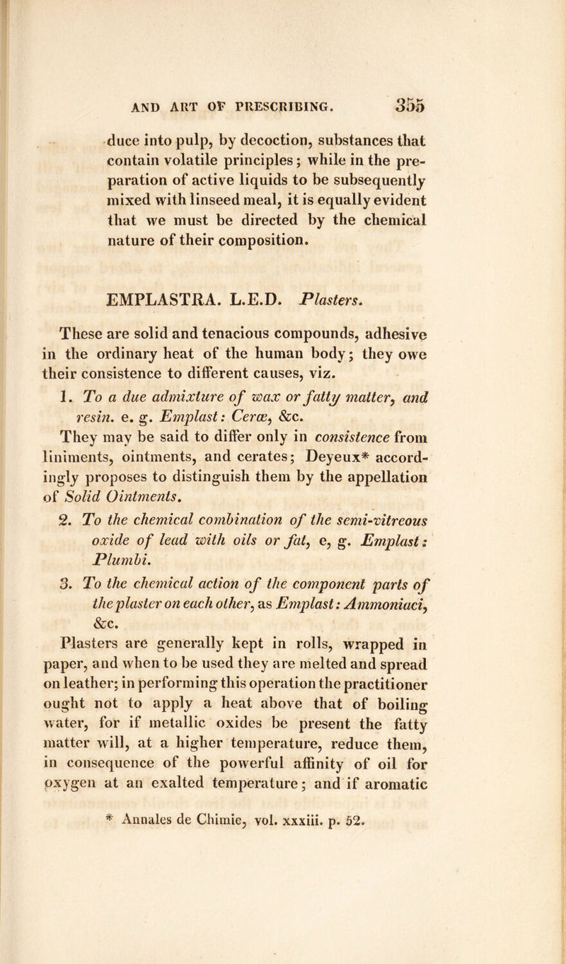dace into pulp, by decoction, substances that contain volatile principles ; while in the pre¬ paration of active liquids to be subsequently mixed with linseed meal, it is equally evident that we must be directed by the chemical nature of their composition. EMPLASTRA. L.E.D. Plasters. These are solid and tenacious compounds, adhesive in the ordinary heat of the human body; they owe their consistence to different causes, viz. 1. To a due admixture of wax or fatty matter, and resin, e. g. Emplast: Cerce, &amp;c. They may be said to differ only in consistence from liniments, ointments, and cerates; Deyeux* accord¬ ingly proposes to distinguish them by the appellation of Solid Ointments. 2. To the chemical combination of the semi-vitreous oxide of lead with oils or fat, e, g. Emplast: Plumbi. 3. To the chemical action of the component parts of the plaster on each other, as Emplast: Ammoniaci, &amp;c. i Plasters are generally kept in rolls, wrapped in paper, and when to be used they are melted and spread on leather; in performing this operation the practitioner ought not to apply a heat above that of boiling water, for if metallic oxides be present the fatty matter will, at a higher temperature, reduce them, in consequence of the powerful affinity of oil for oxygen at an exalted temperature; and if aromatic * Annales de Cliimie, vol. xxxiii. p. 52.