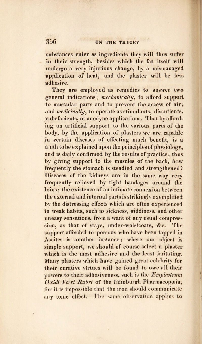 substances enter as ingredients they will thus suffer in their strength, besides which the fat itself will undergo a very injurious change, by a mismanaged application of heat, and the plaster will be less adhesive. They are employed as remedies to answer two general indications; mechanically, to afford support to muscular parts and to prevent the access of air; and medicinally, to operate as stimulants, discutients, rubefacients, or anodyne applications. That by afford¬ ing an artificial support to the various parts of the body, by the application of plasters we are capable in certain diseases of effecting much benefit, is a truth to be explained upon the principles of physiology, and is daily confirmed by the results of practice; thus by giving support to the muscles of the back, how frequently the stomach is steadied and strengthened ? Diseases of the kidneys are in the same way very frequently relieved by tight bandages around the loins; the existence of an intimate connexion between the external and internal parts is strikingly exemplified by the distressing effects which are often experienced in weak habits, such as sickness, giddiness, and other uneasy sensations, from a want of any usual compres¬ sion, as that of stays, under-waistcoats, &amp;c. The support afforded to persons who have been tapped in Ascites is another instance; where our object is simple support, we should of course select a plaster which is the most adhesive and the least irritating. Many plasters which have gained great celebrity for their curative virtues will be found to owe all their powers to their adhesiveness, such is the Emplastrum Oxidi Fcrri Ruhri of the Edinburgh Pharmacopoeia, for it is impossible that the iron should communicate any tonic effect. The same observation applies to