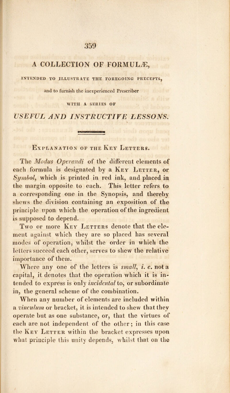 A COLLECTION OF FORMULAE, INTENDED TO ILLUSTRATE THE FOREGOING PRECEPTS, and to furnish the inexperienced Prescribe!* WITH A SERIES OF USEFUL AND INSTRUCTIVE LESSONS. Explanation of the Key Letters. The Modus Optrandi of the different elements of each formula is designated by a Key Letter, or Symbol, which is printed in red ink, and placed in the margin opposite to each. This letter refers to a corresponding one in the Synopsis, and thereby shews the division containing an exposition of the principle upon which the operation of the ingredient is supposed to depend. Two or more Key Letters denote that the ele¬ ment against which they are so placed has several modes of operation, whilst the order in which the letters succeed each other, serves to shew the relative importance of them. Where any one of the letters is small, i. e. not a capital, it denotes that the operation which it is in¬ tended to express is only incidental to, or subordinate in, the general scheme of the combination. When any number of elements are included within a vinculum or bracket, it is intended to shew that they operate but as one substance, or, that the virtues of each are not independent of the other; in this case the Key Letter within the bracket expresses upon what principle this unity depends, whilst that on the