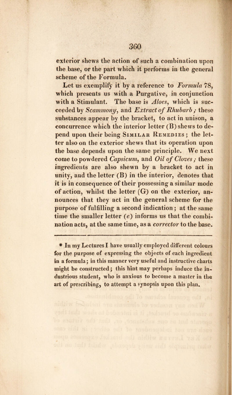 exterior shews the action of such a combination upon the base, or the part which it performs in the general scheme of the Formula. Let us exemplify it by a reference to Formula 78, which presents us with a Purgative, in conjunction with a Stimulant. The base is Aloes, which is suc¬ ceeded by Scammony, and Extract of Rhubarb ; these substances appear by the bracket, to act in unison, a concurrence which the interior letter (B) shews to de¬ pend upon their being Similar Remedies ; the let¬ ter also on the exterior shews that its operation upon the base depends upon the same principle. We next come to powdered Capsicum, and Oil of Cloves ; these ingredients are also shewn by a bracket to act in unity, and the letter (B) in the interior, denotes that it is in consequence of their possessing a similar mode of action, whilst the letter (G) on the exterior, an¬ nounces that they act in the general scheme for the purpose of fulfilling a second indication; at the same time the smaller letter (e) informs us that the combi¬ nation acts, at the same time, as a corrector to the base. * In my Lectures I have usually employed different colours for the purpose of expressing the objects of each ingredient in a formula; in this manner very useful and instructive charts might be constructed; this hint may perhaps induce the in¬ dustrious student, who is anxious to become a master in the art of prescribing, to attempt a synopsis upon this plan.