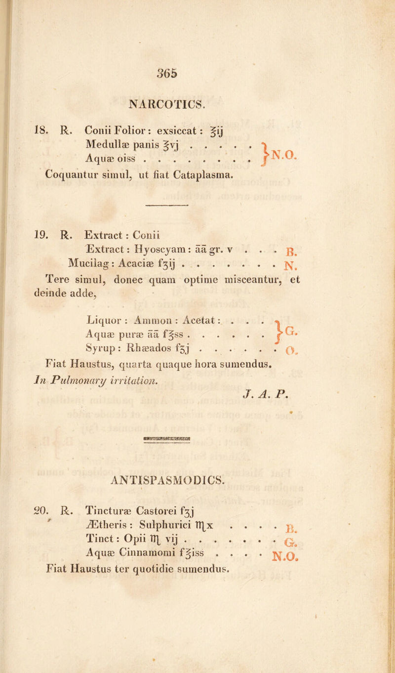 NARCOTICS, IS. R. Conii Folior: exsiccat: Jij Medullas panis Jvj . . , Aquas oiss. Coquantur simul, ut fiat Cataplasma 19. R. Extract : Conii Extract: H joscjam : a a gr. v . . Mucilag : Acacias fgij. Tere simul, donee quam optime misceantur, et delude adde, Syrup: Rhasados f5j . .p Fiat Haustus, quarta quaque liora sumendus. In Pulmonary irritation. J. A. P. ANTISPASMODICS. 20. R. Tincturas Castorei fgj iEtheris : Sulphurici fljx .... p Tinct: Opii tt^ vij ..q Aquas Cinnamomi fgiss . . . . jy q Fiat Haustus ter quotidie sumendus.