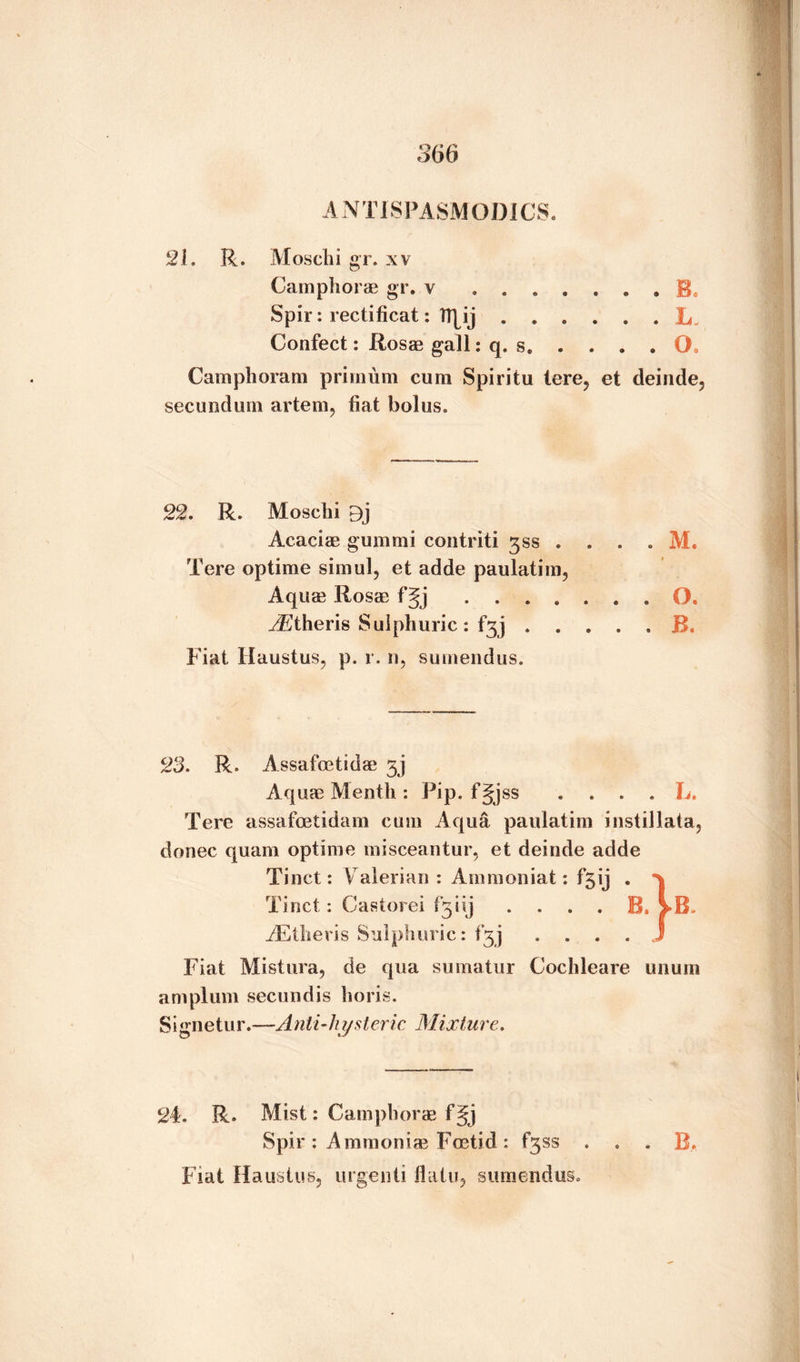 A NT 1SPASMODICS. 21. R. M os chi gr. xv Camphorae gr. v ... E Spir: rectificat: TT^ij . . Confect: Rosae gall: q. s. . . L- . . O. Camphoram prirnum cum Spiritu tore, et deinde, secundum artem, fiat bolus. 22. R. Moscbi 9j Acaciae gummi contriti gss . . . . M. Tere optime simul, et adde paulatim, Aquae Rosae fgj O J^theris Sulphuric : f^j.R. Fiat Haustus, p. r. n, sumendus. 23. R. Assafcetidae Aquae Mentli: Pip. fjjss . ... L. Tere assafoetidam cum Aqua paulatim instillata, donee quam optime misceantur, et deinde adde m * „ 'XT i * 4 • j • * Fiat Mistura9 de qua sumatur Cochleare unum am plum secundis horis. Signetur.—Anti-hysteric Mixture. 24. R. Mist: Camphorae f^j Spir : Ammonias Foetid : fgss B. Fiat Haustus, urgenti flatu, sumendus.