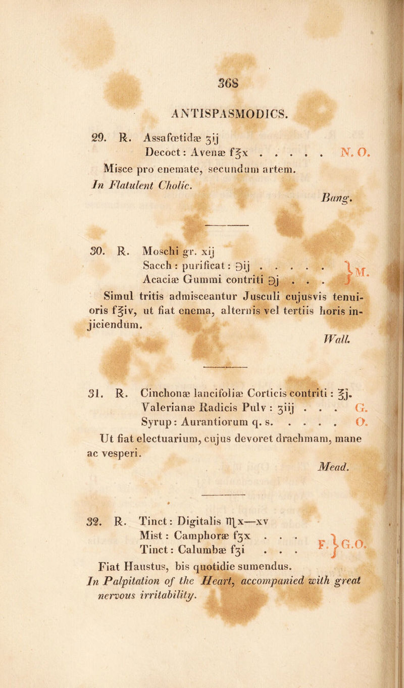A NTISPA SMODICS. 29. R. Assa foetid ae 3sj Decoct: A venae fjx.N. O. M isce pro enemate, secundum artem. In Flatulent Cholic. Bang. M. SO. R. Mosclii gr. xij Sacch : purificat: 9sj. Acaciae Gum mi contriti Dj . . . Simul tritis admisceantur Jusculi cujusvis tenui- oris f§iv, ut fiat enema, alternis vel tertiis horis in- jiciendum. Wall. 31. R. Cinchonas lancifoliae Corticis cdptriti: §j. Valerianae liadicis Pulv : giij . . . G. Syrup : Aurantiorum q. s.O. Ut fiat electuarium, cujus devoret drachmam, mane ac vesperi. Mead. 32. R. Tinct: Digitalis IRx—xv Mist : Campliorae fgx . . Tinct: Calumbae f3i . . . f.\g.o Fiat Haustus, bis quotidie sumendus. In Palpitation of the Heart, accompanied with great nervous irritability.