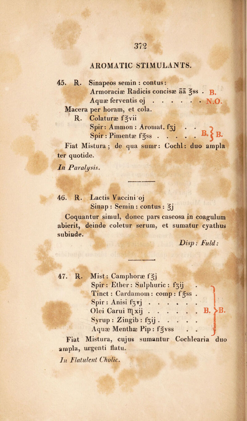 AROMATIC STIMULANTS. 45. R. Sinapeos semin : contus: Armoraciae Radicis concisae aa ^ss . Aquae ferventis oj.. N.O. Macera per horam, et cola. R. Colaturae f§vii Spir: Ammon: Aromat. f*3j . . ^ Spir: Pimentae f§ss . . . , . j B. Fiat Mistura; de qua sumr: Cochl: duo ampla ter quotide. In Paralysis. 46. R. Lactis Vaccini oj Sinap : Semin : contus : Coquantur simul, donee pars caseosa in coagulum abierit, deinde coletur serum, et sumatur cyathus subinde. JDisp: Fuld: R. Mist: Camphorae f Jj Spir: Ether: Sulphuric: f^ij Tinct : Cardamom: comp: fgss Spir : Anisi f3yj. Olei Carui TT|xij ...... B. ^B. Syrup : Zingib : F31 j .... Aquae Menthae Pip : fjvss Fiat Mistura, cujus sumantur Cochlearia duo ampla, urgenti flatu. In Flatu fail Cholic.