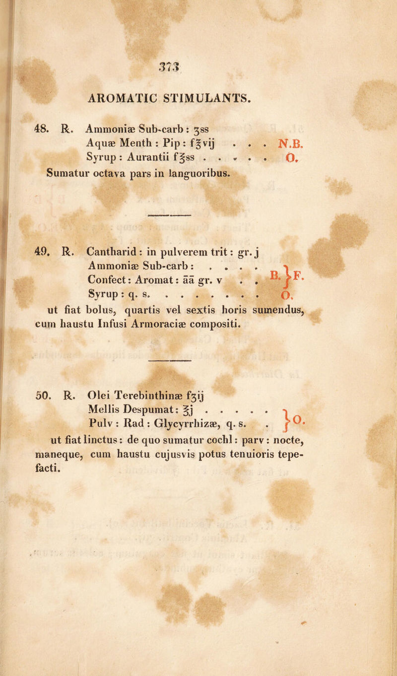 AROMATIC STIMULANTS 48. R. Ammonias Sub^carb : gss Aquae Menth : Pip: fgvij . . . N.B. Syrup: Aurantii f Jss . . * . * 0. Sumatur octava pars in languoribus. 49. R. Cantharid : in pulverem trit: gr.j Ammonias Sub-carb: Confect: Aromat: a a gr. v Syrup : q. s. .... ut fiat bolus, quartis vel sextis horis sum end us, cum liaustu Infusi Armoraciae compositi. 50. R. Olei Terebinthinae £*313 Mellis Despumat: gj . . . . . Pulv : Rad : Glycyrrhizae, q. s. ut fiat linctus: de quo sumatur cochl: parv: nocte, maneque, cum haustu cujusvis potus tenuioris tepe- facti.