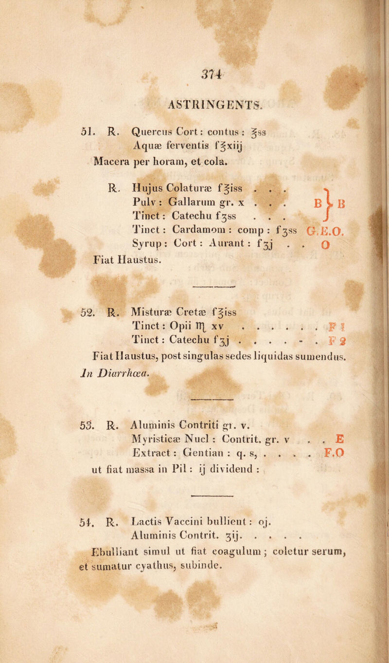 51. R. Quercus Cort: contus : Aquae ferventis fjxiij Macera per horam, et cola. R. Hujus Colaturae fjiss . . . Pulv : Gallarum gr. x . . . Tinct: Catechu f'3ss . . . Tinct : Cardamom : comp : fgss Syrup: Cort: Aurant : f* 3 j Fiat Haustus. B n B G.E.O. O 52. R. Misturae Cretae f§iss Tinct: Opii 1T[ xv ...... W J Tinct: Catechu f 3j ...... | J Fiat Ilaustus, post singulas sedes liquidas sumendus. In Diarrhoea. 53. R. Aluminis Contriti gr. v. Myristicae Nucl : Contrit. gr. v , . E Extract : Gentian : q. s, .... F.O ut fiat massa in Pil: ij dividend : 51. R. Lactis Vaccini bullient: oj. Aluminis Contrit. 3ij. .... Ebuliiant simul ut fiat eoagulum ; coletur serum > et sumatur cyathus, subinde.
