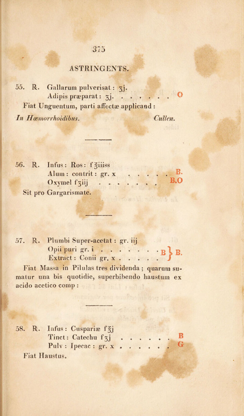 55. R. Gallarum pulverisat: 3]. Adipis prasparat: 3j. Fiat Unguentum, parti affects applicand : In Hcemorrhoidibus. Cullen. 56. R. Infus: Ros: fjiiiss Alum : contrit: gr. x Oxymel f Sit pro Gargarismate. 57. R. Plumbi Super-acetat : gr. iij Opii puri gr. i . . . Extract : Cooii gr. x . Fiat Massa in Filulas tres dividenda; quarurn su« matur una bis quotidie, superbibendo haustum ex acido acetico comp : B} B. 58. R. Infus : Cuspariae fjj Pulv : Ipecac : gr. x ..... Fiat Haustus.