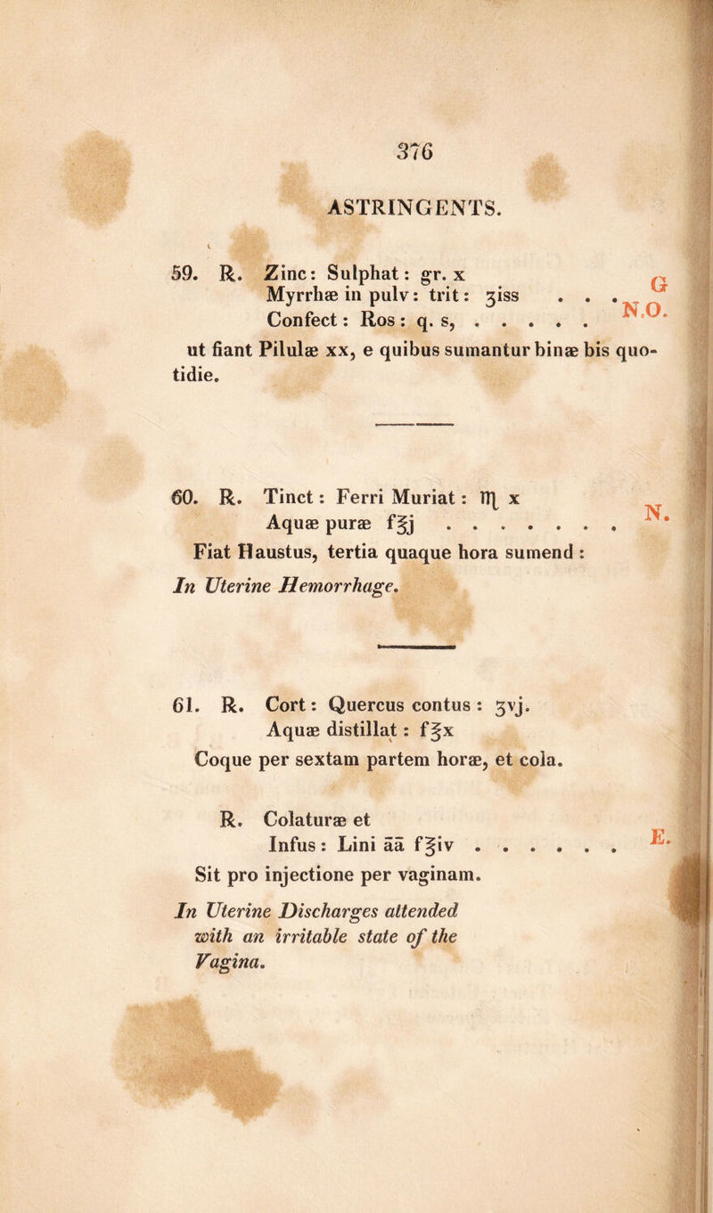 ASTRINGENTS. 59. R. Zinc: Sulphat: gr. x tb an ■» ® f • Myrrhae in pulv: trit: 3iss Confect: Ros : q. s, . . ut fiant Pilulae xx5 e quibus sumantur binae bis quo- tidie. 60. R. Tinct: Ferri Muriat: Tfy x Aquas purae f§j Fiat Haustus, tertia quaque bora sumend : In Uterine Hemorrhage. 61. R. Cort: Quercus contus : gvj. Aquae distillat: f Jx Coque per sextam partem horae, et cola. R. Colaturas et Infus : Lini aa f§iv ...... Sit pro injectione per vaginam. In Uterine Discharges attended with an irritable state of the Vagina.