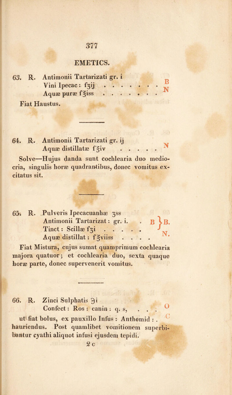 EMETICS, 63. R. Antimonii Tartarizati gr. i Aquae purae f§iss. 64. R. Antimonii Tartarizati gr. ij Aquae distillatae fgiv ..... Solve—Hujus danda sunt cochlearia duo medio^ cria, singulis horae quadran-tibus, donee vomitus ex- citatus sit. 65^ R. Pulveris Ipecacuanhas 3SS Antimonii Tartarizat: gr. i. Tinct: Scillae . . . Aquae distillat: f gviiss Fiat Mistura, cujus sumat quamprimum cochlearia majora quatuor; et cochlearia duo, sexta quaque horae parte, donee supervenerit vomitus. 66. R. Zinci Sulphatis 9i Confect: Ros : can in : q. s, ... » « t'* ut fiat bolus, ex pauxillo Infus : Anthemid : . hauriendus. Post quamlibet vomitionem superbi- bantur ejathi aliquot infusi ejusdem tepidi, 2c B \b. N.