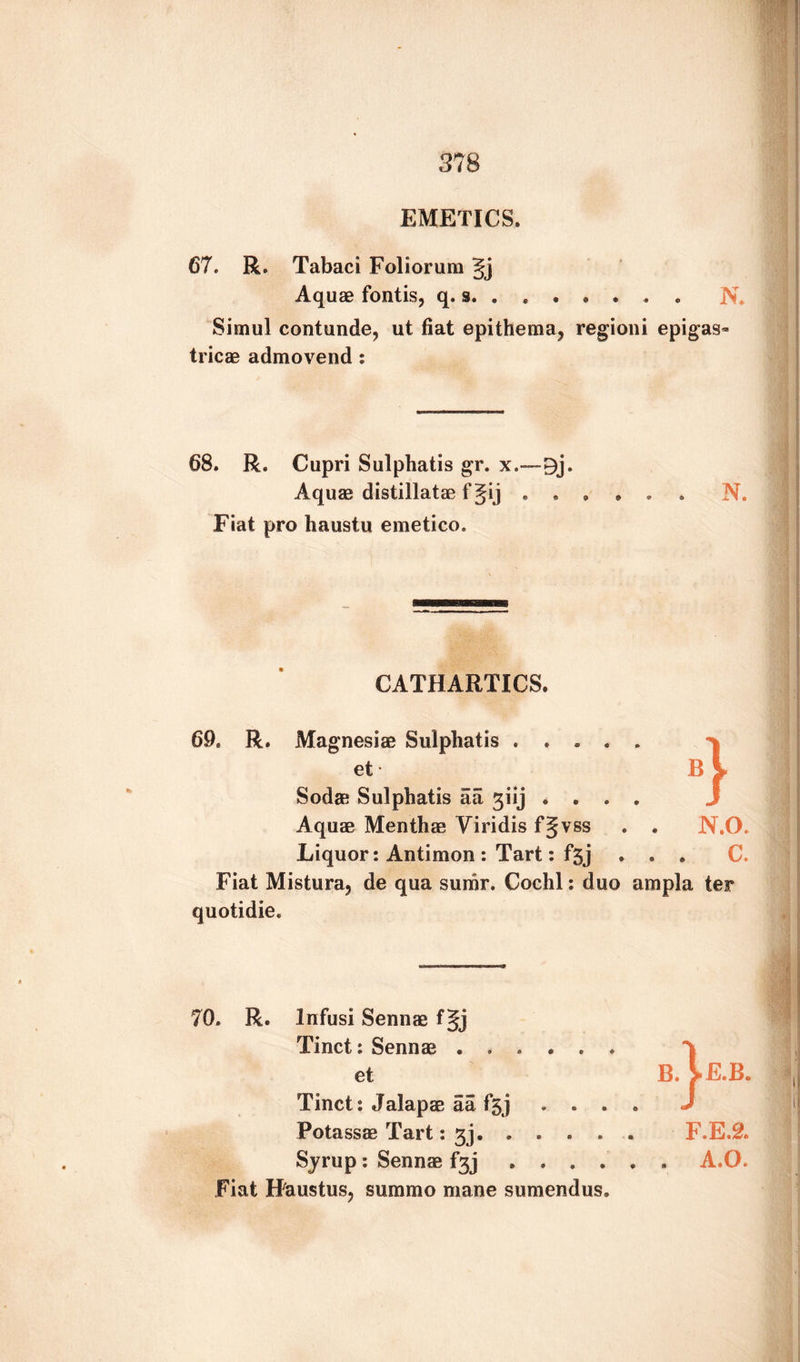EMETICS. 67. R. Tabaci Foliorum gj Aquae fontis, q. s. N. Simul contunde, ut fiat epithema? regioni epigas- tricae admovend : 68. R. Cupri Sulphatis gr. x.—9j. Aquae distillatae f Jij . . Fiat pro haustu emetico. N. CATHARTICS. 69. R. Magnesiae Sulphatis . . . . et • Bi Soda; Sulphatis aa 3iij . . . J Aquae Menthae Viridis fgvss . N.O. Liquor: Antimon : Tart: fgj . . c. Fiat Mistura? de qua surar. Cochl: duo ampla ter quotidie. 70. R. Infusi Sennae f§j Tinct: Sennae ...... et B. >E.B. Tinct: Jalapae aa fgj . . . . J Potassae Tart: 3j. .... . F.E.2. Syrup : Sennae f3j .... . . A.O. Fiat Haustus, suramo mane sumendus,