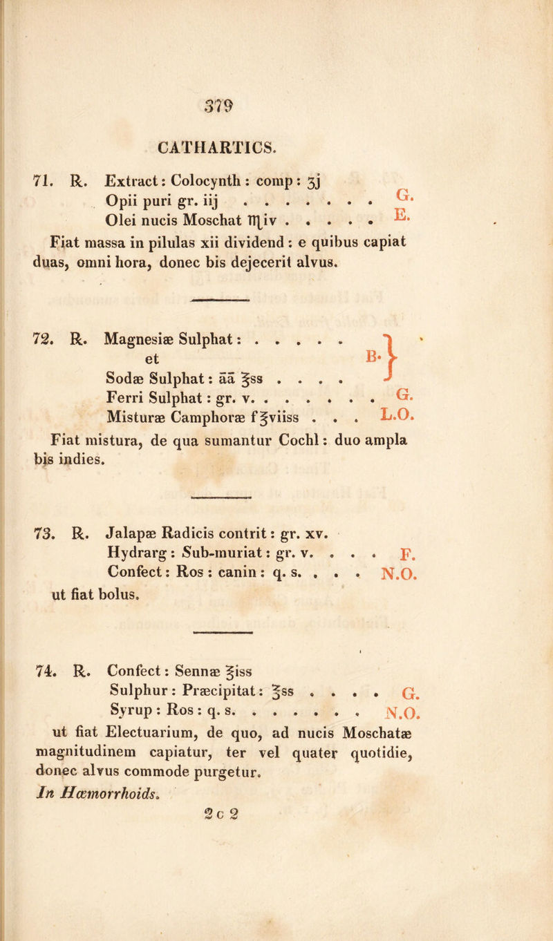 CATHARTICS. 71. R. Extract: Colocynth: comp: 3] Opii puri gr. iij ....... Olei nucis Moschat TT[iv. Fiat massa in pilulas xii dividend : e quibus capiat duas, omni hora, donee bis dejecerit alvus. 72. R. Magnesias Sulphat:. et B- Sodae Sulphat: aa gss .... Ferri Sulphat: gr. v. ..... • ^r» Misturae Camphorae fgviiss . . . L.Q. Fiat mistura, de qua sumantur Cochl: duo ampla bis indies. 73. R. Jalapae Radicis contrit: gr. xv. Hydrarg: Sub-muriat: gr. v. . . . p. Confect: Ros : canin : q. s. . . . N.O. ut fiat bolus. 74. R. Confect: Sennas giss Sulphur: Praecipitat: ... . G. Syrup : Ros : q. s. ..... , ut fiat Electuarium, de quo, ad nucis Moschatae magnitudinem capiatur, ter vel quater quotidie, donee alvus commode purgetur. In Hemorrhoids. 2c 2