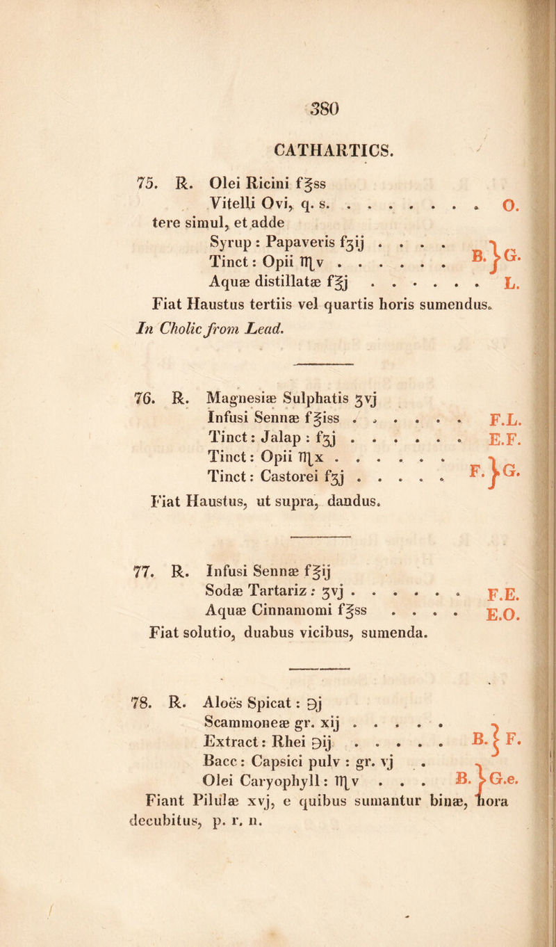 CATHARTICS. 75. R. Olei Iiicini fgss Vitelli Ovi, q. s. ... O. tere simul, et adde Syrup : Papavevis f*3ij .... > Tinct *. Opii TT[v ...... R»jCr. Aquae distillatae fgj ...... L. Fiat Haustus tertiis vel quartis horis sumenduso In Cholic from Lead. R. Magnesias Sulphatis gvj Infusi Sennae f Jiss . . . . ’ * F.L. Tinct: Jalap : fgj .... • e E.F. Tinct: Opii H|x ..... * i Tinct: Castorei fgj . . . . . f G* Fiat Haustus, ut supra, dandus. 77. R. Infusi Sennae fgij Sodae Tartariz : 3vj ...... F.E. Aquae Cinnamomi fgss .... E.O. Fiat solutio, duabus vicibus, sumenda. 78. R. Aloes Spicat: Bj Scammoneae gr. xij. Extract: Rhei By . . . . . B. f F. Bacc: Capsici pulv : gr. vj Olei Caryophjll: Tt[v ... B. l>G.e. Fiant Piliilae xvj, e quibus sumantur binge, iiora decubitus, p. r. n.
