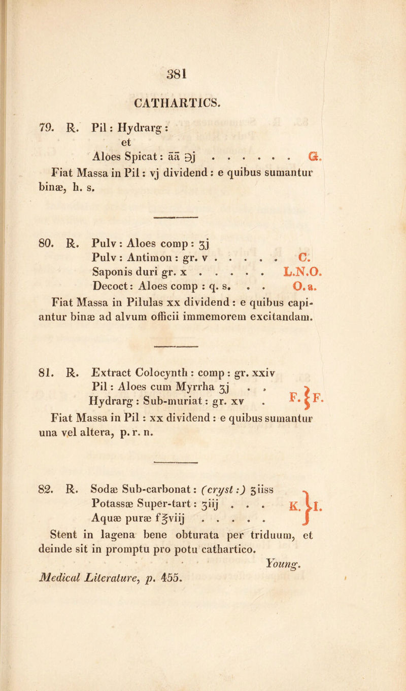 CATHARTICS. 79. R. Pil: Hydrarg : et Aloes Spicat: aa E)j ...... G. Fiat Massa in Pil: vj dividend : e quibus sumantur binae, h. s. 80. R. Pulv : Aloes comp : gj Pulv: Antimon: gr. v . . . . . C. Saponis duri gr. x . . . . . L.N*0. Decoct: Aloes comp : q. s, • . O.a. Fiat Massa in Pilulas xx dividend : e quibus capl¬ antin' bines ad alvum officii im me mo rein excitandam. 81. R. Extract Colocynth : comp : gr. xxiv Pil: Aloes cum Myrrha gj Hydrarg: Sub-muriat: gr. xv Fiat Massa in Pil: xx dividend : e quibus sumantur una vel altera, p. r. n. f.|f. 82. R. Sodas Sub-carbonat: (cryst:) 5iiss Potassae Super-tart: giij . . . Aquae purae f Jviij. Stent in lagena bene obturata per triduum, deinde sit in promptu pro potu cathartico. k.1i. et Medical Literature, p. 455. Young.