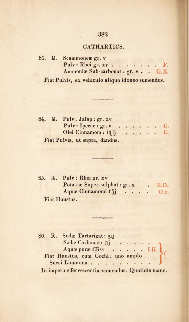 CATHARTICS. 83. R. Scammoneae gr. v Pulv : Rhei gr. xv. Ammoniae Sub-carbonat : gr. v . . G. FiatPulvis, ex veliiculo aliquo idoneo sumendus 84. R. Pulv: Jalap : gr. xv Pulv : Ipecac : gr. v Olei Cinnamons : IRij 85. R. Pulv : Rhei gr. xv Potassae Super-sulphat: gr. x . B.O. Aquae Cinnamomi f§j .... O.e. Fiat Haustus. 86. R. Sodae Tartarizat: 5ij Sodae Carbonat: 9j ..... Aquae purs fgiss ..... LK. Fiat Haustus, cum Cochl: uno amplo Succi Limonum ......... In irapetu effervescentiae sumendus. Quotidie inane. t*3 O ‘ ft ft