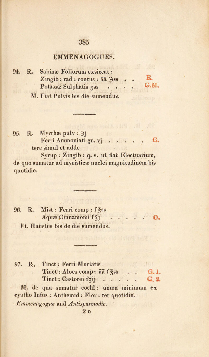 EMMENAGOGUES. 94. R. Sabinas Foliorum exsiccat: Zingib ; rad : contus : aa Qss • • E. Fotassae Sulphatis jss . • • • G*M» M. Fiat Pul vis bis die sumendus. 95. R. Myrrhas pulv : Ferri Ammoniati gr. vj.G. tere siraul et adde Syrup : Zingib s q. s. tit fiat Elec tuari urn, de quo sumatur ad myristicae nuclei magnitudinem bis quotidie. 96. R. Mist: Ferri comp : f§ss Aquae Cinnamomi fgj ...... 0» Ft. Haustus bis de die sumendus. 97. R. Tinct: Ferri Muriatis Tinct: Aloes comp: aa f§ss . . G.l. Tinct % Castorei f3ij . . . . . G„ % M. de qua sumatur cochl: unum minimum ex cyatho Infus : Anthemid : Flor : ter quotidie. Emmenagogm and Antispasmodic. 2 D