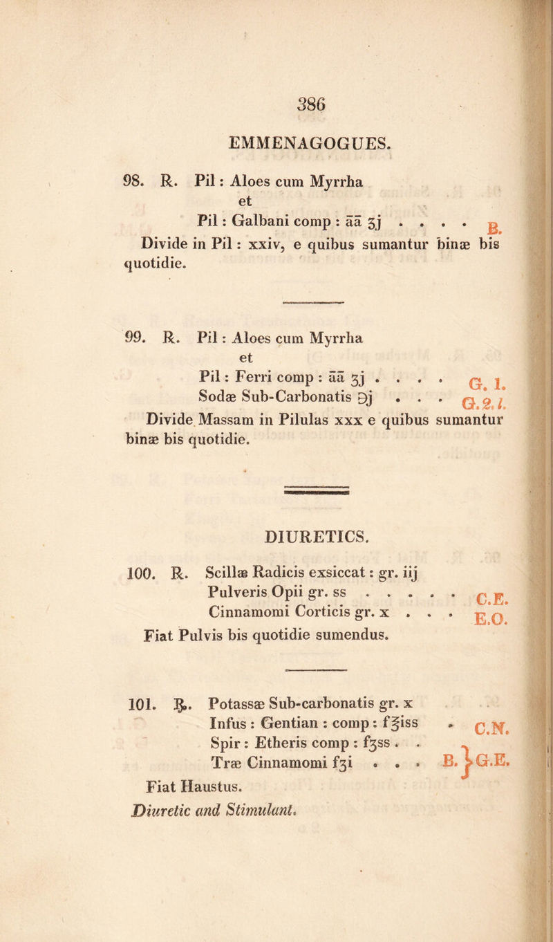 EMMENAGOGUES. 98. R. Pil: Aloes cum Myrrha et Pil: Galbani comp : aa 3j . . . . ^ Divide in Pil: xxiv, e quibus sumantur bince bis quotidie. 99. Re Pil: Aloes cum Myrrha et Pil: Ferri comp : titl e • © • Sod® Sub-Carbonatis 9j • . . Divide Massam in Pilulas xxx e quibus sumantur bin® bis quotidie. DIURETICS. 100. R. Scillae Radicis exsiccat: gr. iij Pulveris Opii gr. ss . . . , Cinnamomi Corticis gr. x . . Fiat Pulvis bis quotidie sumendus. C.E. E.O. 10L 5». Potass® Sub-carbonatis gr. x Infus : Gentian : comp: f§iss Spir : Etheris comp : f3ss . . Trse Cinnamomi f*3i • . • Fiat Haustus. Diuretic and Stimulant. 01 C.N. G.E.