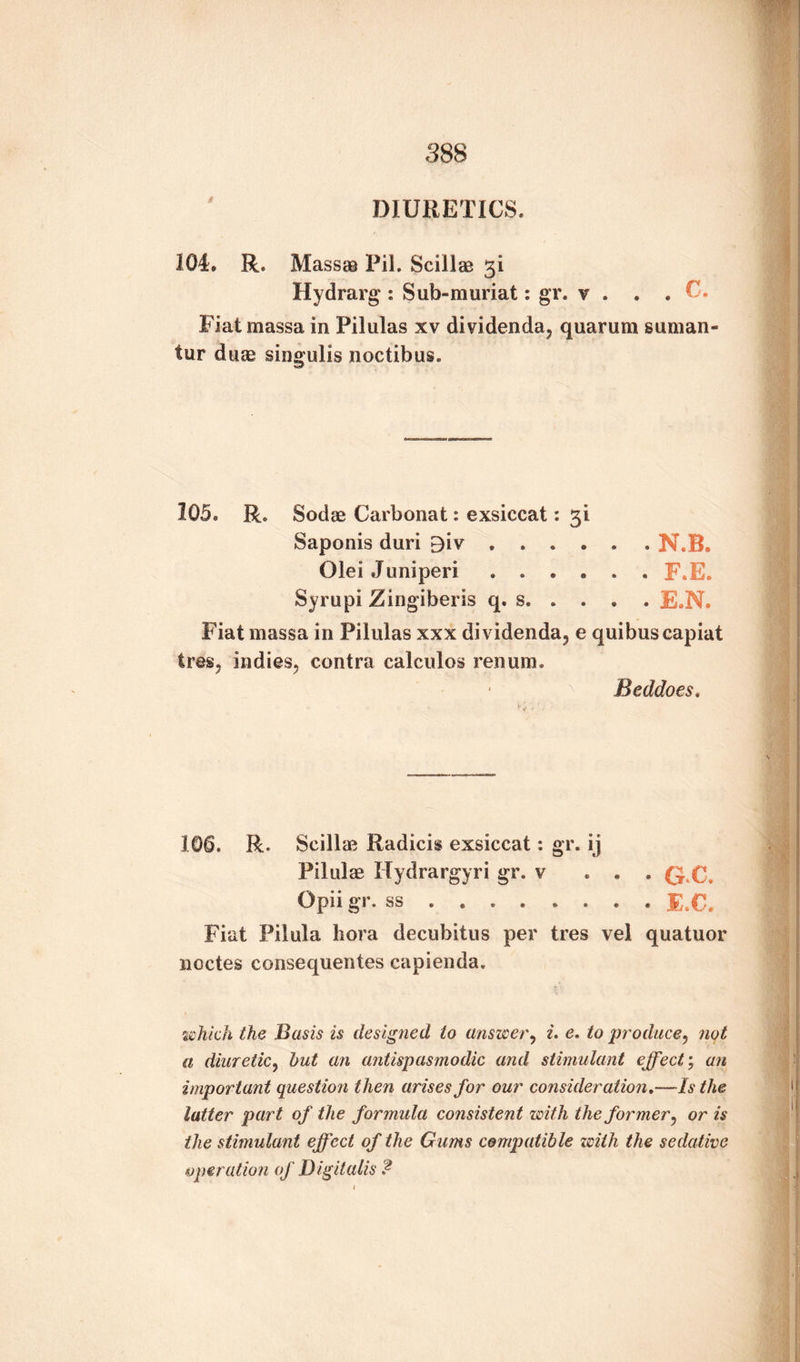 DIURETICS. 104. R. Mass® Pil. Scillae 31 Hydrarg: Sub-muriat: gr. v . . . C. Fiat massa in Pilulas xv dividenda, quarum suman tur duae singulis noctibus. 105. R. Sodae Carbonat: exsiccat: 31 Saponis duri £iv.N.B. Olei Juniperi ...... F.E. Syrupi Zingiberis q. s.E.N. Fiat massa in Pilulas xxx dividenda, e quibus capiat Ires, indies, contra calculos renum. Beddoes. 100. R. Scillae Radicis exsiccat *. gr. ij Pilule Hydrargyri gr. v ... Q.C. Opii gi. ss . . . . .... JE.C. Fiat Pilula bora decubitus per tres vel quatuor noctes consequentes capienda. which the Basis is designed to answer, i, e. to produce, not a diuretic, hut an antispasmodic and stimulant effect; an important question then arises for our consideration.—Is the latter part of the formula consistent with the former, or is the stimulant effect of the Gums compatible with the sedative operation of Digitalis $