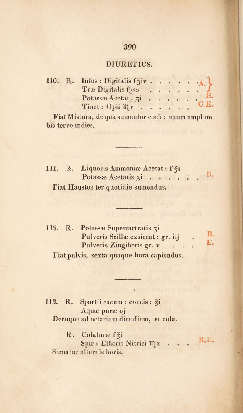 DIURETICS. Ill), R. Infus : Digitalis fgiv.. Tras Digitalis fgss ...... Potass® Acetat: 31 . . . . . . Tinct : Opii ...... C.E. Fiat Mistura, de qua sumantur cocli: unum am plum bis terve indies. 111. R. Liquoris Ammonias Acetat: fgi Potass® Acetatis 31 ..... . Fiat Haustus ter quotidie sumendus. 11$. R. Potass® Supertartratis 3! Pulveris Scill® exsiccat: gr. iij Pulveris Zingiberis gr. v . , Fiatpulvisj sexta quaque hora capiendus. B. E. 113. R. Spartii cacum : concis : Ji Aqu® pur® oj Decoque ad octarium dimidium, et cola. R. Colatur® f§i Spir : Ether is Nitrici TT|x . Sumatur alternis horis.