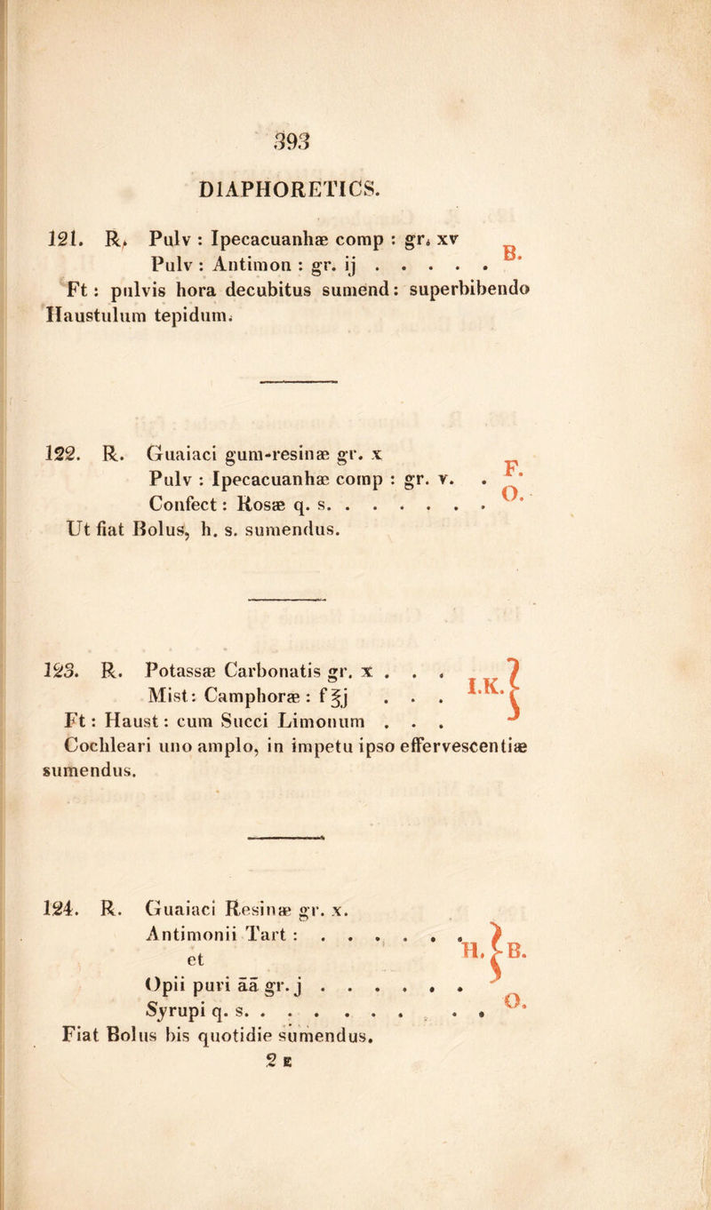 DIAPHORETICS. 121. R. Pulv : Ipecacuanhas comp : gr. xv Pulv : Antimon : gr. ij. Ft: pulvis hora decubitus sumend: superbibendo Haustulum tepidum. 122. R. Guaiaci gum-resinae gr. x Pulv : Ipecacuanhas comp : gr. v. Confect: Rosie q. s.. Ut fiat Bolus, h. s. sumendus. 123. R. Potassae Carbonatis gr. x , . . Mist: Camphor* : f §j ... Ft: Haust: cum Succi Limonum . Cochleari uno amplo, in impetu ipso effervescentiae sumendus. 124. R. Guaiaci Resinas gr. x. Antimonii Tart : . . . et Opii puri aa gr. j . . . . Syrupi q. s.. , Fiat Bolus bis quotidie sumendus. 2 E