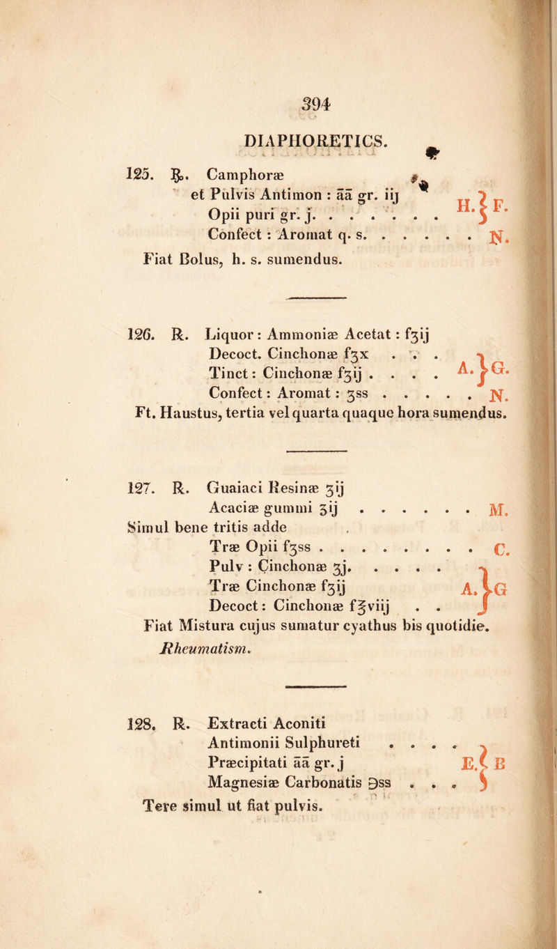 DIAPHORETICS. 125. 5>. Camphorae et Pul vis Antimon : aa gr. iij Opii puri gr. j. Confect : Aroinat q. s. . Fiat Bolus, h. s. sumendus. * .. • • • ,N. 126. R. Liquor: Ammoniae Acetat : f3ij Decoct. Cinchonae f3X . . . Tinct: Cinchonae f3ij .... Confect: Aromat : 3SS. Ft. Haustus, tertia velquarta quaque hora sumendus. Ag. 127. R. Guaiaci Resinae 31] Acaciae gunnni 5ij . . • • • • M. Siiuui bene tritis adde Tree Opii fjss .... • • • • C. Pulv : Cinchonae 3]. . . • • j Trae Cinchonae f3ij A. iG Decoct: Cinchonae f Jviij * • J Fiat Mistura cujus sumatur cyathus bis quotidie. Rheumatism. 128. R. Extraeti Aconiti Antimonii Sulphureti * * * ^ Praecipitati aa gr. j e.(b Magnesiae Carbonatis £ss • • * ■ Tere simul ut fiat pulvis.