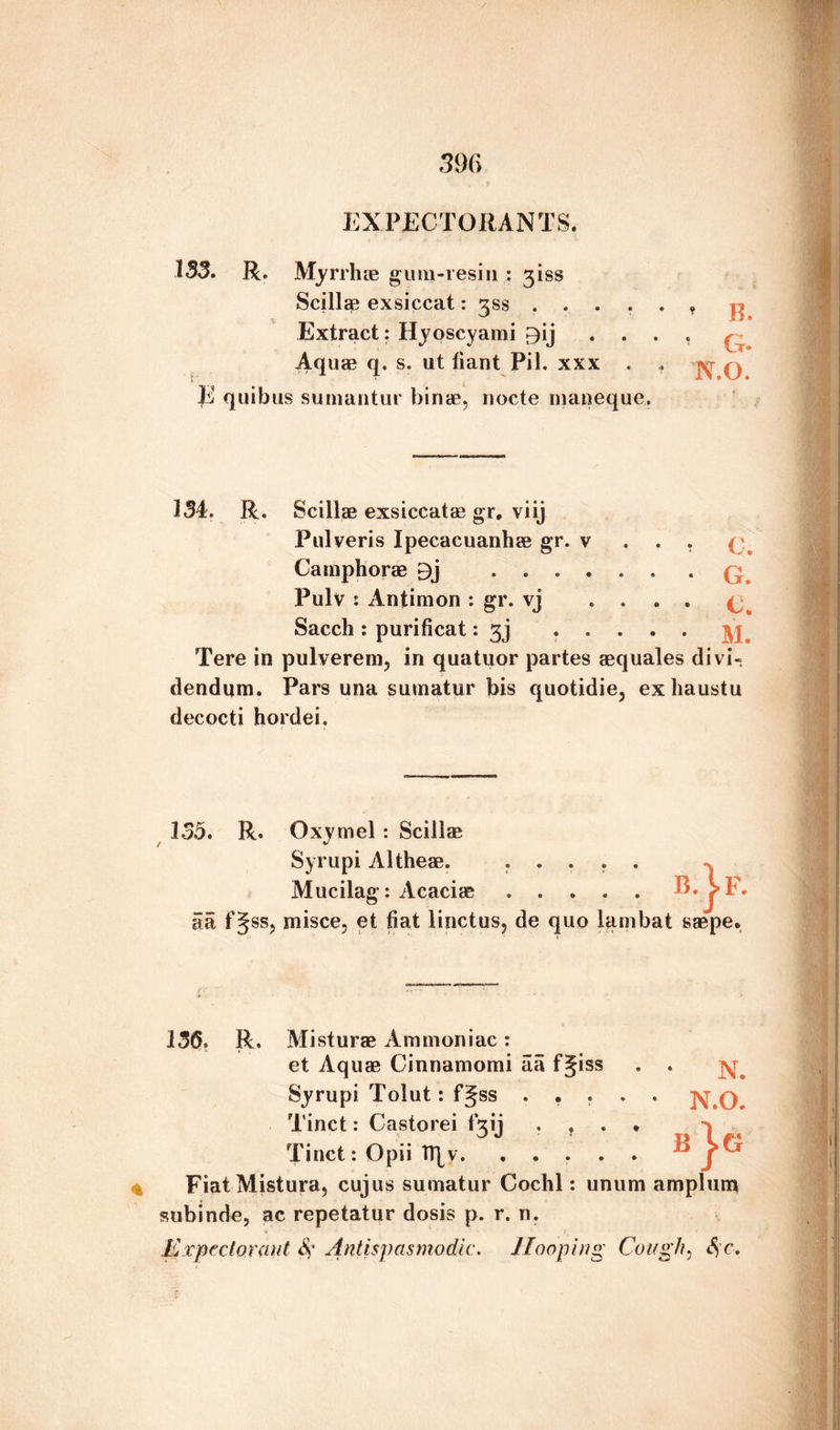 / 396 EXPECTORANTS. 133. R. Myrrh ie gum-resin ; 3iss Scillae exsiccat: gss .....* Extract: Hyoscyami £)ij .... q Aquae q. s. ut iiant Pil. xxx . . q E quibus sumantur binae, nocte maneque. 134. R. Scillae exsiccatae gr. viij Pulveris Ipecacuanhae gr. v . . . (j Camphorae 9j ....... q Pulv : Antimon : gr. vj .... (; Sacch : purificat: 3j ..... yj Tere in pulverem, in quatuor partes aequales divi- dendnrn. Pars una sumatur bis quotidie, exhaustu decocti hordei. 135. R. Oxyrnel : Scillse Syrupi Altheae. Mucilag: Acaciae B }F 5a f§ss? misce? et fiat linctus, de quo lambat saepe 136. R. Misturae Ammoniac: et Aquae Cinnamomi aa fgiss . . Syrupi Tolut: f§ss ..... ]V.O. Tinct: Castorei fgij .... Tinct: Opii TRv. FiatMistura, cujus sumatur Cochl: unum amplurn subinde, ac repetatur dosis p. r. n. Expectorant 8? Antispasmodic. Hooping Cough, Sfc, B |G