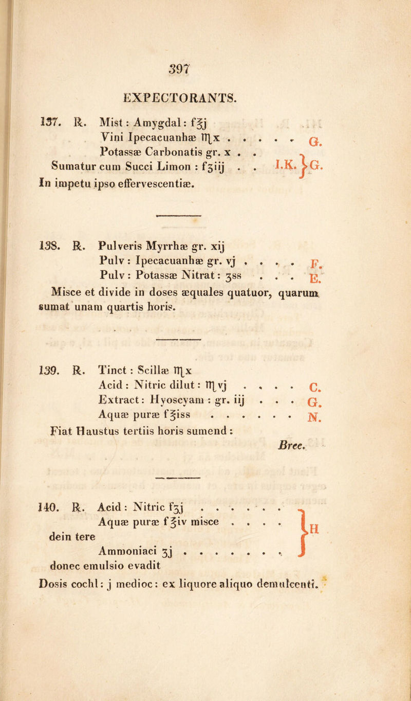 EXPECTORANTS. 137. R. Mist: Amygdal: f§j Vini Ipecacuanhas IT^x . . . Potassas Carbonatis gr. x . . Sumatur cum Succi Limon : f^iy In impetu ipso effervescentias. I3S. R. Pulveris Myrrhae gr. xij Pulv : Ipecacuanhas gr. vj . . Pulv : Potassas Nitrat: 3SS Misce et divide in doses asquales quatuor, quarum sumat unam quartis horis. 139. R. Tinct : Scillas TT[x Acid: Nitric dilut: TT[vj . , . . Extract: Hyoscyam : gr. iij . . . Aquas puras fgiss.. Fiat Haustus tertiis horis sumend : Bree. 140. R. Acid : Nitric f3j Aquas puras f§iv misce .... dein tere Ammoniaci 3j ... donee emulsio evadit Dosis cochl: j medioc: ex liquore aliquo demulcent!.