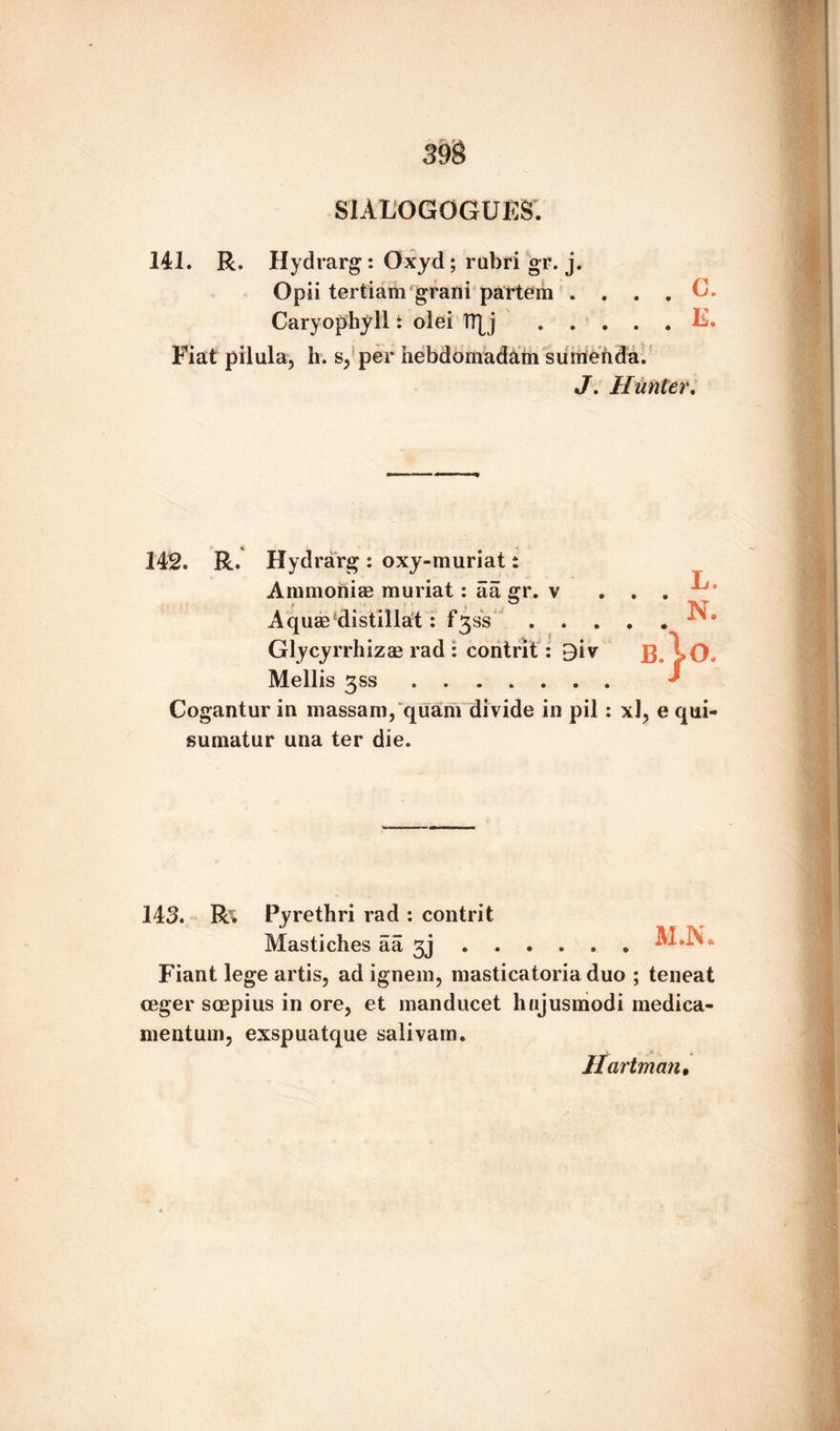 SIALOGOGUES. 141. R. Hydrarg : Oxyd; rubri gr. j. Opii tertiam grani partem . . . . C. Caryophyll: olei !T[j .E. Fiat pilula, li. s, per hebdomadam sumenda. J. Hunter. Hydrarg: oxy-muriats T Ammonia? muriat: aa gr. v • 9 Aquae distillat: f3ss . . . N. • « Glycyrrhizae rad : contrit: 9iv B. >0. Mellis 3SS. J Cogantur in massam, quam divide in pil : xl, e qui- sumatur una ter die. 143. Ri Pyrethri rad : contrit Mastiches aa 3j.M.N* Fiant lege artis, ad ignem, masticatoria duo ; teneat ceger soepius in ore, et manducet hujusmodi medica- mentum, exspuatque salivam. Hartman•