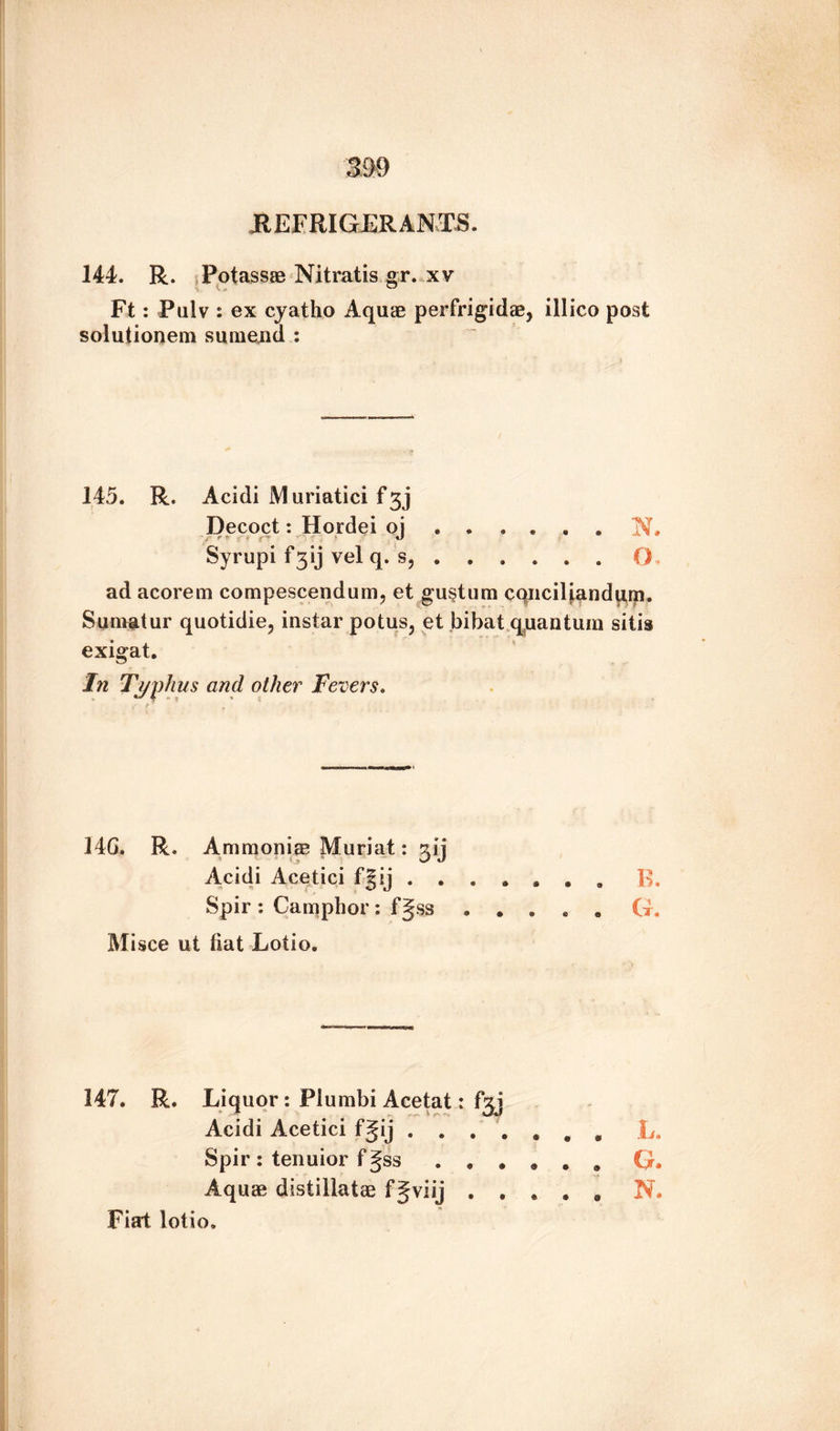 REFRIGERANTS. 144. R. Potassae Nitratis gr. xv Ft: Pulv : ex cyatho Aquae perfrigidae, illico post solutionem sumend : 145. R. Acidi i\1 uriatici f 33 Decoct: Hordei oj ...... N. Syrupi f3ij vel q. s,.O . ad acorem compescendum, et gustum cqnciliandqm. Sumatur quotidie, instar potus, et bibat quantum sills exigat. In Typhus and other Fevers. 14G. R. Ammonite Muriat: gij Acidi Acetici fgij.B. Spir : Camphor : ss ..... G. Misce ut fiat Lotio. 147. R. Liquor : Plumbi Acetat: fgj Acidi Acetici fgij , L. Spir : tenuior fgss ...... G. Aquae distillatae fjviij ..... N. Fiat lotio.