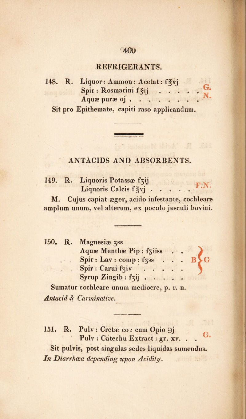 40a REFRIGERANTS. 148. R. Liquor: Ammon : Acetat: f§vj Spir: Rosmarini f Jij . . . . * Aquae purae oj.. Sit pro Epithemate, capiti raso applicandum. ANTACIDS AND ABSORBENTS. 149. R. Liquoris Potassae f3ij Liquoris Calcis f Jvj. M. Cujus capiat aeger, acido infestante, cochleare amplum unum, vel alterum, ex poculo jusculi bovini. 150. R. Magnesiae 3SS Aquae Menthae Pip *. fjiiss . . Spir: Lav : comp : f3ss . . . B Spir : Carui f3iv ..... Syrup Zingib: f^ij . . . . . Sumatur cochleare unum mediocre, p. r. n. Antacid fy Carminative. 151, R. Pulv: Cretae co; cum Opio Pulv : Catechu Extract: gr. xv. . . Sit pulvis, post singulas sedes liquidas sumendus. In Diarrhcea depending upon Acidity.