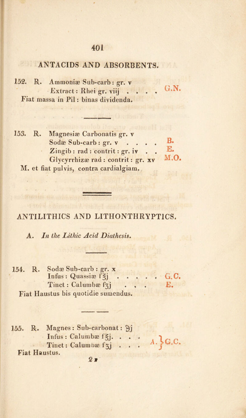 ANTACIDS AND ABSORBENTS. 152. R. Ammonias Sub-carb : gr. v Extract: Rhei gr. viij Fiat massa in Pil: binas dividenda. 153. R. Magnesias Carbonatis gr. y Sodas Sub-carb: gr. v . . . . Zingib : rad : contrit: gr. iy . . Glycyrrhizas rad : contrit: gr. xv M. et fiat pul vis, contra cardialgiam. ANTILITHICS AND LITHONTHRYPT1CS. A. In the Lithic Acid Diathesis» 154. R. Sodas Sub-carb : gr. x Infus : Quassias f§j ..... G.C, Tinct: Calun}has f3j . „ E. Fiat Haustus bis quotidie sumendus. 155. R. Magnes : Sub-carbonat: Qj Infus : Calumbae f §j. . . « Tinct: CaluniDas f3j . . . Fiat Haustus. 2 w