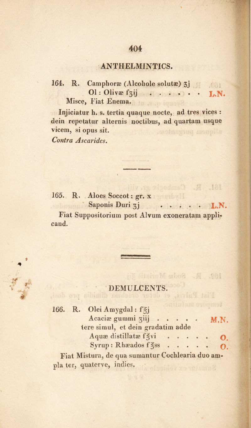 ANTHELMINTICS. 164. R. Camphorae (Alcobole solutae) 5j Ol : Olivae T3 ij ...... Misce, Fiat Enema. Injiciatur h. s. tertia quaque nocte, ad tres vices : dein repetatur alternis noctibus, ad quartam usque vicem, si opus sit. Contra Ascarides. \ 165. R, Aloes Soccot: gr. x Saponis Duri 3j .L.N. Fiat Suppositorium post Alvum exoneratam appli- cand. DEMULCENTS. 166. R. Olei Amygdal: fgj Acacias gummi giij. M,N. tere simul, et dein gradatim adde Aquae distil lata* f Jvi ..... q Syrup: Rhasados fjss.q Fiat Mistura, de qua sumantur Cochlearia duo am- pla ter, quaterve, indies.
