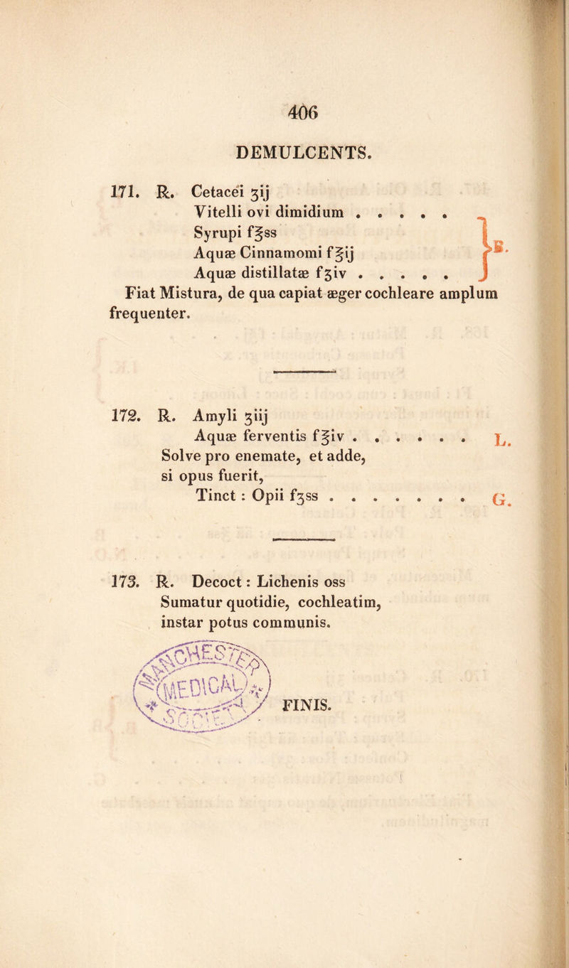 DEMULCENTS. 171. R. Cetacei gij Yitelli ovi dimidium • • . • • Syrupi fgss Aquae Cinnamomi f Jij Aquae distillatae f£iv. Fiat Mistura, de qua capiat aeger cochleare amplum frequenter. 172. R. Amyli giij Aquae ferventis fgiv ...... Solve pro enemate, et adde, si opus fuerit, Tinct: Opii SS ...... o 373. R. Decoct: Lichenis oss Sumatur quotidie, cochleatim3 instar potus communis.