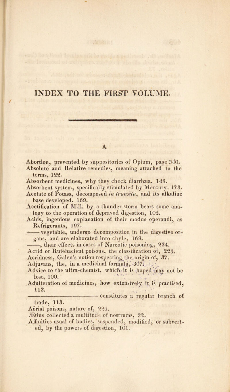 INDEX TO THE FIRST VOLUME, A Abortion, prevented by suppositories of Opium, page 340. Absolute and Relative remedies, meaning attached to the terms, 122. Absorbent medicines, why they check diarrhsea, 148. Absorbent system, specifically stimulated by Mercury. 173. Acetate of Potass, decomposed in transitu, and its alkaline base developed, 169. Acetification of Milk by a thunder storm bears some ana¬ logy to the operation of depraved digestion, 102. Acids, ingenious explanation of their modus operandi, as Refrigerants, 197. -vegetable, undergo decomposition in the digestive or¬ gans, and are elaborated into chyle, 169. --, their effects in cases of Narcotic poisoning, 234. Acrid or Rufebacient poisons, the classification of, 223. Acridness, Galen’s notion respecting the. origin of, 37. Adjuvatis, the, in a medicinal forrpula, 307; \ ’ Advice to the ultra-chemist, which/it is hoped may not be lost, ioo. ' :, y Adulteration of medicines, how extensively it is practised, 113. 1 * •-------—■ constitutes a regular branch of trade, 113. Aerial poisons, nature of, 221. iEtius collected a multitude of nostrums, 32. Affinities usual of bodies, suspended, modified, or subvert¬ ed, by the powers of digestion, 10k